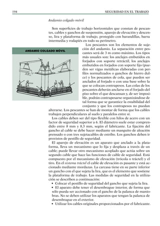 SEGURIDAD EN EL TRABAJO
194
Andamio colgado móvil
Son superficies de trabajo horizontales que constan de pescan-
tes, cables y ganchos de suspensión, aparejo de elevación y descen-
so, lira y plataforma de trabajo, protegido con barandillas, barra
intermedia y rodapiés en todo su perímetro.
Los pescantes son los elementos de suje-
ción del andamio. La separación entre pes-
cantes será de 3 m como máximo. Los tipos
más usuales son: los anclajes embutidos en
forjados con soporte retráctil, los anclajes
embutidos en forjados con soporte fijo (pue-
den ser vigas metálicas elaboradas con per-
files normalizados o ganchos de hierro dul-
ce) y los pescantes de cola, que pueden ser
anclados al forjado o con una base sobre la
que se colocan contrapesos. Las colas de los
pescantes deberán anclarse en el forjado del
piso sobre el que descansan y, de ser imposi-
ble, podrán contrapesarse organizándose de
tal forma que se garantice la estabilidad del
conjunto y que los contrapesos no puedan
alterarse. Los pescantes se han de montar de forma que los cables
trabajen perpendiculares al suelo y paralelos entre sí.
Los cables deben ser del tipo flexible con hilos de acero con un
factor de seguridad superior a 6. El diámetro suele estar compren-
dido entre 8 mm y 8,3 mm, según el fabricante. La fijación del
gancho al cable se debe hacer mediante un manguito de aleación
prensado o con tres sujetacables de estribo. Los ganchos deben ir
provistos de pestillo de seguridad.
El aparejo de elevación es un aparato que anclado a la plata-
forma, lleva un mecanismo que lo fija y desplaza a través de un
cable; puede llevar otro mecanismo acoplado que actúa sobre un
segundo cable que hace las funciones de cable de seguridad. Está
compuesto por el mecanismo de elevación (trócola o tráctel) y el
tiro. En el sistema tráctel el cable de elevación es pasante y está ac-
cionado mediante mordazas. La carcasa tiene en su parte inferior
un gancho con el que sujeta la lira, que es el elemento que sostiene
la plataforma de trabajo. Las medidas de seguridad en la utiliza-
ción se describen a continuación:
• Colocar el pestillo de seguridad del gancho que sujeta la lira.
• El aparato debe tener el desembrague interior, de forma que
sólo pueda ser accionado con el gancho de la palanca de manio-
bras. No se deben utilizar los aparatos que tengan la palanca de
desembrague en el exterior.
• Utilizar los cables originales proporcionados por el fabricante.
ANDAMIO COLGADO MÓVIL
 
