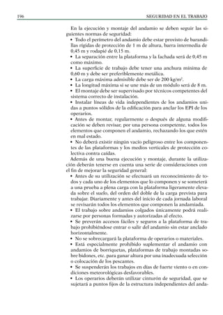 SEGURIDAD EN EL TRABAJO
196
En la ejecución y montaje del andamio se deben seguir las si-
guientes normas de seguridad:
• Todo el perímetro del andamio debe estar provisto de barandi-
llas rígidas de protección de 1 m de altura, barra intermedia de
0,45 m y rodapié de 0,15 m.
• La separación entre la plataforma y la fachada será de 0,45 m
como máximo.
• La superficie de trabajo debe tener una anchura mínima de
0,60 m y debe ser preferiblemente metálica.
• La carga máxima admisible debe ser de 200 kg/m2
.
• La longitud máxima si se une más de un módulo será de 8 m.
• El montaje debe ser supervisado por técnicos competentes del
sistema correcto de instalación.
• Instalar líneas de vida independientes de los andamios uni-
das a puntos sólidos de la edificación para anclar los EPI de los
operarios.
• Antes de montar, regularmente o después de alguna modifi-
cación se deben revisar, por una persona competente, todos los
elementos que componen el andamio, rechazando los que estén
en mal estado.
• No deberá existir ningún vacío peligroso entre los componen-
tes de las plataformas y los medios verticales de protección co-
lectiva contra caídas.
Además de una buena ejecución y montaje, durante la utiliza-
ción deberán tenerse en cuenta una serie de consideraciones con
el fin de mejorar la seguridad general:
• Antes de su utilización se efectuará un reconocimiento de to-
dos y cada uno de los elementos que lo componen y se someterá
a una prueba a plena carga con la plataforma ligeramente eleva-
da sobre el suelo, del orden del doble de la carga prevista para
trabajar. Diariamente y antes del inicio de cada jornada laboral
se revisarán todos los elementos que componen la andamiada.
• El trabajo sobre andamios colgados únicamente podrá reali-
zarse por personas formadas y autorizadas al efecto.
• Se preverán accesos fáciles y seguros a la plataforma de tra-
bajo prohibiéndose entrar o salir del andamio sin estar anclado
horizontalmente.
• No se sobrecargará la plataforma de operarios o materiales.
• Está especialmente prohibido suplementar el andamio con
andamios de borriquetas, plataformas de trabajo montadas so-
bre bidones, etc. para ganar altura por una inadecuada selección
o colocación de los pescantes.
• Se suspenderán los trabajos en días de fuerte viento o en con-
diciones meteorológicas desfavorables.
• Los operarios deberán utilizar cinturón de seguridad, que se
sujetará a puntos fijos de la estructura independientes del anda-
 