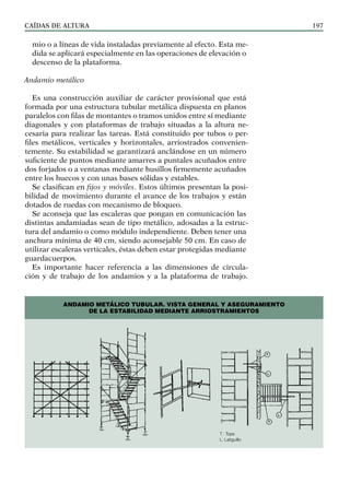 CAÍDAS DE ALTURA 197
mio o a líneas de vida instaladas previamente al efecto. Esta me-
dida se aplicará especialmente en las operaciones de elevación o
descenso de la plataforma.
Andamio metálico
Es una construcción auxiliar de carácter provisional que está
formada por una estructura tubular metálica dispuesta en planos
paralelos con filas de montantes o tramos unidos entre sí mediante
diagonales y con plataformas de trabajo situadas a la altura ne-
cesaria para realizar las tareas. Está constituido por tubos o per-
files metálicos, verticales y horizontales, arriostrados convenien-
temente. Su estabilidad se garantizará anclándose en un número
suficiente de puntos mediante amarres a puntales acuñados entre
dos forjados o a ventanas mediante husillos firmemente acuñados
entre los huecos y con unas bases sólidas y estables.
Se clasifican en fijos y móviles. Estos últimos presentan la posi-
bilidad de movimiento durante el avance de los trabajos y están
dotados de ruedas con mecanismo de bloqueo.
Se aconseja que las escaleras que pongan en comunicación las
distintas andamiadas sean de tipo metálico, adosadas a la estruc-
tura del andamio o como módulo independiente. Deben tener una
anchura mínima de 40 cm, siendo aconsejable 50 cm. En caso de
utilizar escaleras verticales, éstas deben estar protegidas mediante
guardacuerpos.
Es importante hacer referencia a las dimensiones de circula-
ción y de trabajo de los andamios y a la plataforma de trabajo.
ANDAMIO METÁLICO TUBULAR. VISTA GENERAL Y ASEGURAMIENTO
DE LA ESTABILIDAD MEDIANTE ARRIOSTRAMIENTOS
T : Tope
L: Latiguillo
 