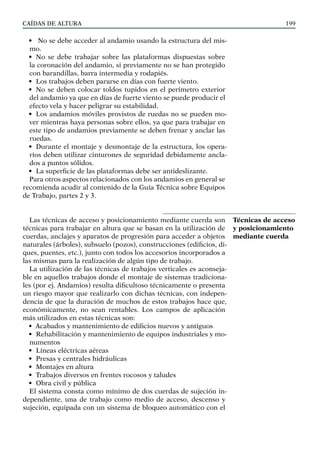 CAÍDAS DE ALTURA 199
• No se debe acceder al andamio usando la estructura del mis-
mo.
• No se debe trabajar sobre las plataformas dispuestas sobre
la coronación del andamio, si previamente no se han protegido
con barandillas, barra intermedia y rodapiés.
• Los trabajos deben pararse en días con fuerte viento.
• No se deben colocar toldos tupidos en el perímetro exterior
del andamio ya que en días de fuerte viento se puede producir el
efecto vela y hacer peligrar su estabilidad.
• Los andamios móviles provistos de ruedas no se pueden mo-
ver mientras haya personas sobre ellos, ya que para trabajar en
este tipo de andamios previamente se deben frenar y anclar las
ruedas.
• Durante el montaje y desmontaje de la estructura, los opera-
rios deben utilizar cinturones de seguridad debidamente ancla-
dos a puntos sólidos.
• La superficie de las plataformas debe ser antideslizante.
Para otros aspectos relacionados con los andamios en general se
recomienda acudir al contenido de la Guía Técnica sobre Equipos
de Trabajo, partes 2 y 3.
Las técnicas de acceso y posicionamiento mediante cuerda son
técnicas para trabajar en altura que se basan en la utilización de
cuerdas, anclajes y aparatos de progresión para acceder a objetos
naturales (árboles), subsuelo (pozos), construcciones (edificios, di-
ques, puentes, etc.), junto con todos los accesorios incorporados a
las mismas para la realización de algún tipo de trabajo.
La utilización de las técnicas de trabajos verticales es aconseja-
ble en aquellos trabajos donde el montaje de sistemas tradiciona-
les (por ej. Andamios) resulta dificultoso técnicamente o presenta
un riesgo mayor que realizarlo con dichas técnicas, con indepen-
dencia de que la duración de muchos de estos trabajos hace que,
económicamente, no sean rentables. Los campos de aplicación
más utilizados en estas técnicas son:
• Acabados y mantenimiento de edificios nuevos y antiguos
• Rehabilitación y mantenimiento de equipos industriales y mo-
numentos
• Líneas eléctricas aéreas
• Presas y centrales hidráulicas
• Montajes en altura
• Trabajos diversos en frentes rocosos y taludes
• Obra civil y pública
El sistema consta como mínimo de dos cuerdas de sujeción in-
dependiente, una de trabajo como medio de acceso, descenso y
sujeción, equipada con un sistema de bloqueo automático con el
Técnicas de acceso
y posicionamiento
mediante cuerda
 