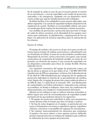 SEGURIDAD EN EL TRABAJO
200
fin de impedir la caída en caso de que el usuario pierda el control
de su movimiento, y otra de seguridad como medio de protección
anticaídas o de emergencia, equipada con un dispositivo móvil
contra caídas que siga los desplazamientos del trabajador.
Se deben facilitar a los trabajadores unos arneses adecuados, que
deben enganchar a la cuerda de seguridad mediante dispositivos de
regulación de cuerda. También es recomendable utilizar una terce-
ra cuerda para llevar sujetas las herramientas y demás accesorios.
Las medidas de prevención y protección para prevenir el riesgo
de caída de altura consisten en la idoneidad de los equipos nece-
sarios para realizarlos, la planificación y organización de los tra-
bajos y la aplicación de técnicas específicas para la realización de
los mismos.
Equipo de trabajo
El equipo de trabajo o de acceso es el que sirve para acceder de
forma segura al lugar de trabajo, posicionarse y abandonarlo una
vez finalizado el trabajo. Consta de un descendedor autoblocante,
bloqueador de ascenso, varios conectores con seguro, una cuerda
semiestática de suspensión de longitud variable, un arnés de sus-
pensión, un elemento de amarre y una cuerda de seguridad con
un dispositivo anticaídas para línea de anclaje flexible (Norma
UNE-EN 353-2).
Los requisitos normativos del equipo de protección contra caí-
das de altura se apoyan en lo que indica el art. 7 del RD 1407/1992
(clasificación de EPI en categorías) y el Anexo I de la Resolución de
25 de abril de 1996 (Clasificación por categorías de los equipos de
protección individual en función de su procedimiento de certifica-
ción). Según ello, el equipo de protección contra caídas de altura es
un EPI de clase 3 y debe llevar el marcado “CE”, una Declaración
de conformidad y un Folleto informativo, redactado como mínimo
en castellano, en donde se indiquen, entre otras, las condiciones de
almacenamiento, uso, limpieza y mantenimiento del mismo.
Además en los trabajos en que se utilicen sistemas anticaídas se
deben seguir una serie de recomendaciones de seguridad comple-
mentarias de las que podemos destacar las siguientes:
• El equipo de protección individual se debe usar permanente-
mente durante todo el tiempo que dure el trabajo a realizar.
• Se han de evitar desgastes en el equipo, en particular por con-
tactos y frotamientos con aristas o superficies rugosas, superficies
calientes, corrosivas o susceptibles de engrasar los mecanismos.
• No exponer innecesariamente los elementos que componen
el equipo a los rayos solares u otros agentes nocivos, debiendo
prestar especial atención en trabajos de soldadura que conlleven
la utilización de estos equipos de protección.
 