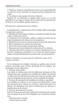 CAÍDAS DE ALTURA 201
• Señalizar cualquier anomalía detectada en el equipo debiendo,
en todos los casos, desechar un equipo que haya soportado una
caída.
• No utilizar estos equipos de forma colectiva.
Después de su utilización el equipo debe secarse en su caso,
guardarlo en un lugar al abrigo de las inclemencias atmosféricas
de la luz u otros posibles agentes agresivos.
Planificación y organización de los trabajos
La planificación y organización de los trabajos debe contemplar
los siguientes aspectos:
• Planificación del trabajo a realizar, incluido el estudio de segu-
ridad y el plan preventivo.
• Instalación en el inmueble, edificio u objeto de puntos de an-
claje (instalaciones de cabecera) y de progresión.
• Maniobras de ascenso o descenso hasta el punto de operación.
• Posicionamiento en el punto de operación.
• Ejecución de los trabajos propiamente dichos.
• Descansos previstos durante la realización de los trabajos.
• - Recuperación de los sistemas de anclaje (instalaciones de ca-
becera) y progresión instalados a no ser que las intervenciones
tengan una periodicidad que aconsejen que sean permanentes.
Técnicas específicas necesarias para la realización segura de los
trabajos verticales
En la realización de trabajos verticales se aplican una serie de
técnicas esenciales para el buen desarrollo de los trabajos. Las
principales son las siguientes:
• Técnicas sobre nudos
Los nudos se utilizan para unir los diferentes elementos de las
instalaciones que componen los tendidos de trabajo. En general
se debe evitar la utilización de nudos para unir las cuerdas y ade-
cuar las longitudes de las mismas a las necesidades de trabajo.
• Técnicas de instalación de tendidos de trabajo y seguridad
Los tendidos de trabajo son el conjunto de instalaciones y equi-
pos necesarios para colocar las cuerdas y demás elementos au-
xiliares. Se distinguen dos partes: instalaciones de cabecera e
instalaciones de la vertical.
• Técnicas de progresión vertical
Son las técnicas que permiten utilizar los elementos que compo-
nen el equipo de acceso del trabajador. Las maniobras básicas
son:
- Descenso por la cuerda
- Ascenso por la cuerda
 