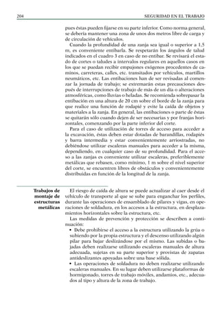 SEGURIDAD EN EL TRABAJO
204
pues éstas pueden fijarse en su parte inferior. Como norma general,
se debería mantener una zona de unos dos metros libre de carga y
de circulación de vehículos.
Cuando la profundidad de una zanja sea igual o superior a 1,5
m, es conveniente entibarla. Se respetarán los ángulos de talud
indicados en el cuadro 3 en caso de no entibar. Se revisará el esta-
do de cortes o taludes a intervalos regulares en aquellos casos en
los que se puedan recibir empujones exógenos procedentes de ca-
minos, carreteras, calles, etc. transitados por vehículos, martillos
neumáticos, etc. Las entibaciones han de ser revisadas al comen-
zar la jornada de trabajo; se extremarán estas precauciones des-
pués de interrupciones de trabajo de más de un día o alteraciones
atmosféricas, como lluvias o heladas. Se recomienda sobrepasar la
entibación en una altura de 20 cm sobre el borde de la zanja para
que realice una función de rodapié y evite la caída de objetos y
materiales a la zanja. En general, las entibaciones o parte de éstas
se quitarán sólo cuando dejen de ser necesarias y por franjas hori-
zontales, comenzando por la parte inferior del corte.
Para el caso de utilización de torres de acceso para acceder a
la excavación, éstas deben estar dotadas de barandillas, rodapiés
y barra intermedia y estar convenientemente arriostradas, no
debiéndose utilizar escaleras manuales para acceder a la misma,
dependiendo, en cualquier caso de su profundidad. Para el acce-
so a las zanjas es conveniente utilizar escaleras, preferiblemente
metálicas que rebasen, como mínimo, 1 m sobre el nivel superior
del corte, se encuentren libres de obstáculos y convenientemente
distribuidas en función de la longitud de la zanja.
El riesgo de caída de altura se puede actualizar al caer desde el
vehículo de transporte al que se sube para enganchar los perfiles,
durante las operaciones de ensamblado de pilares y vigas, en ope-
raciones de soldadura, en los accesos a la estructura, en desplaza-
mientos horizontales sobre la estructura, etc.
Las medidas de prevención y protección se describen a conti-
nuación:
• Debe prohibirse el acceso a la estructura utilizando la grúa o
subiendo por la propia estructura y el descenso utilizando algún
pilar para bajar deslizándose por el mismo. Las subidas o ba-
jadas deben realizarse utilizando escaleras manuales de altura
adecuada, sujetas en su parte superior y provistas de zapatas
antideslizantes apoyadas sobre una base sólida.
• Las operaciones de soldadura no deben realizarse utilizando
escaleras manuales. En su lugar deben utilizarse plataformas de
hormigonado, torres de trabajo móviles, andamios, etc., adecua-
dos al tipo y altura de la zona de trabajo.
Trabajos de
montaje de
estructuras
metálicas
 