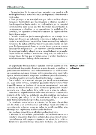 CAÍDAS DE ALTURA 205
• En cualquiera de las operaciones anteriores se pueden utili-
zar las plataformas elevadoras móviles de personal debidamente
protegidas.
• Para proteger a los trabajadores que deban realizar despla-
zamientos horizontales por la estructura lo ideal es instalar re-
des de seguridad horizontales, las cuales deben ser de material
incombustible para evitar que las deterioren las partículas in-
candescentes producidas en las operaciones de soldadura. Por
otro lado, los operarios deben llevar arneses de seguridad debi-
damente anclados.
• Cuando se utilicen jaulas como plataforma de trabajo, éstas
deben ser de acero de suficiente resistencia y deben tener piso
estriado antideslizante, barandillas, barra intermedia y rodapiés
metálicos. Se deben extremar las precauciones cuando se cuel-
guen de alguna parte de la estructura de forma que no se puedan
descolgar en ningún caso. Los operarios deberán utilizar arnés
de seguridad anclado a la estructura; para ello la estructura debe
llevar anillas de anclaje. Otro sistema muy práctico es la utiliza-
ción de líneas de vida que permitan anclar el arnés y desplazarse
simultáneamente a lo largo de la estructura.
En el proyecto de un edificio se deberán tener en cuenta los futu-
ros trabajos de inspección, limpieza, mantenimiento y posibles re-
paraciones que se lleven a cabo en las cubiertas de las edificaciones
ya construidas. Así, para trabajar sobre cubiertas sobre materiales
ligeros, extremadamente peligrosas, se deberán prever los accesos y
los desplazamientos necesarios, haciéndolos fáciles y seguros.
Por otro lado, se transitará siempre por los elementos resisten-
tes, tales como correas, instalando pasarelas de paso para evitar
la posible rotura de la placa, si bien ante una eventual rotura de
la misma se debería instalar como medida de protección comple-
mentaria una red por debajo de la cubierta en la zona de trabajo.
Esta medida se podrá tomar en la construcción de la estructura
portante de la cubierta, instalando una tela metálica apoyada en
las correas y por debajo de las placas de material ligero, que que-
dará definitivamente incorporada a la construcción.
La pendiente más o menos acentuada, los factores climatológi-
cos, la altura y las circunstancias del trabajo hacen que éste sea
especialmente peligroso y con un índice de accidentabilidad alto.
El riesgo más importante es el de caída de altura.
Las medidas preventivas a adoptar son las siguientes:
• Montaje de andamiajes perimetrales: andamios de estructura
tubular o andamios de puentes volados. Los andamios de estruc-
tura tubular se utilizan para trabajos en los aleros de la cubierta.
También se pueden montar andamios mediante una estructura
Trabajos sobre
cubiertas
 