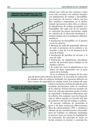 SEGURIDAD EN EL TRABAJO
206
tubular que vuele por las ventanas o aber-
turas más cercanas a la cubierta dotados
con plataformas de trabajo y barandillas.
Los andamios de puentes volados son per-
files metálicos empotrados en el último
forjado (pescantes); sobre ellos se colocan
las plataformas de trabajo protegidas con
barandillas. En cada uno de los puentes
se colocarán las piezas necesarias, según
los cálculos de la dirección facultativa, y
estarán unidas entre sí mediante collarines
metálicos.
• Instalación de barandillas en el períme-
tro de la cubierta.
• Montaje de redes de seguridad, abarcan-
do todo el perímetro de la cubierta y no
situadas a más de 6 m de distancia de la
zona de trabajo.
• Instalación de ganchos de servicio y lí-
neas de vida.
• Utilización de plataformas elevadoras
móviles de personal (para trabajos en fa-
chadas y aleros).
• En todos los casos la plataforma se ins-
talará sin dejar separación con el para-
mento de la fachada.
Si no se dispone de ninguno de los siste-
mas de protección colectiva descritos y es necesaria la realización
de trabajos sobre la cubierta inclinada, los operarios deberán uti-
lizar arneses de seguridad con anclaje móvil. Los arneses de segu-
ridad se anclarán a la línea de vida de acero
instalada previamente sobre la cumbrera
de la cubierta. Existen diversos modelos de
líneas de vida que permiten anclar el arnés
de seguridad y desplazarse libremente por
la cubierta. En cualquier caso las líneas de
vida se deben instalar en función del tipo
de cubierta y del tipo de trabajo a realizar.
Al ejecutar cubiertas de materiales li-
geros y de baja resistencia (fibrocemento,
fibra de vidrio-poliéster, PVC o similares),
además de las consideraciones efectuadas
para los trabajos en cubiertas inclinadas,
es preciso tener en cuenta la fragilidad de
los materiales. En principio la mejor so-
lución consiste en montar y construir los
PROTECCIÓN PERIMETRAL DE UNA
CUBIERTA MEDIANTE BARANDILLAS
PASARELA DE CIRCULACIÓN SOBRE
UNA PLANTA PLANA FRÁGIL
 
