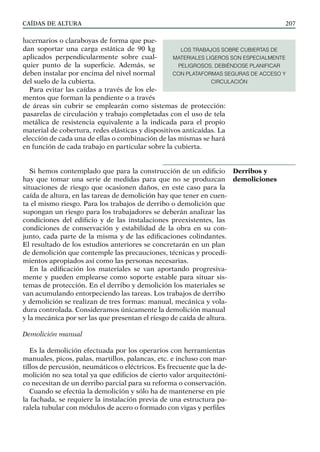 CAÍDAS DE ALTURA 207
lucernarios o claraboyas de forma que pue-
dan soportar una carga estática de 90 kg
aplicados perpendicularmente sobre cual-
quier punto de la superficie. Además, se
deben instalar por encima del nivel normal
del suelo de la cubierta.
Para evitar las caídas a través de los ele-
mentos que forman la pendiente o a través
de áreas sin cubrir se emplearán como sistemas de protección:
pasarelas de circulación y trabajo completadas con el uso de tela
metálica de resistencia equivalente a la indicada para el propio
material de cobertura, redes elásticas y dispositivos anticaídas. La
elección de cada una de ellas o combinación de las mismas se hará
en función de cada trabajo en particular sobre la cubierta.
Si hemos contemplado que para la construcción de un edificio
hay que tomar una serie de medidas para que no se produzcan
situaciones de riesgo que ocasionen daños, en este caso para la
caída de altura, en las tareas de demolición hay que tener en cuen-
ta el mismo riesgo. Para los trabajos de derribo o demolición que
supongan un riesgo para los trabajadores se deberán analizar las
condiciones del edificio y de las instalaciones preexistentes, las
condiciones de conservación y estabilidad de la obra en su con-
junto, cada parte de la misma y de las edificaciones colindantes.
El resultado de los estudios anteriores se concretarán en un plan
de demolición que contemple las precauciones, técnicas y procedi-
mientos apropiados así como las personas necesarias.
En la edificación los materiales se van aportando progresiva-
mente y pueden emplearse como soporte estable para situar sis-
temas de protección. En el derribo y demolición los materiales se
van acumulando entorpeciendo las tareas. Los trabajos de derribo
y demolición se realizan de tres formas: manual, mecánica y vola-
dura controlada. Consideramos únicamente la demolición manual
y la mecánica por ser las que presentan el riesgo de caída de altura.
Demolición manual
Es la demolición efectuada por los operarios con herramientas
manuales, picos, palas, martillos, palancas, etc. e incluso con mar-
tillos de percusión, neumáticos o eléctricos. Es frecuente que la de-
molición no sea total ya que edificios de cierto valor arquitectóni-
co necesitan de un derribo parcial para su reforma o conservación.
Cuando se efectúa la demolición y sólo ha de mantenerse en pie
la fachada, se requiere la instalación previa de una estructura pa-
ralela tubular con módulos de acero o formado con vigas y perfiles
Derribos y
demoliciones
LOS TRABAJOS SOBRE CUBIERTAS DE
MATERIALES LIGEROS SON ESPECIALMENTE
PELIGROSOS, DEBIÉNDOSE PLANIFICAR
CON PLATAFORMAS SEGURAS DE ACCESO Y
CIRCULACIÓN
 