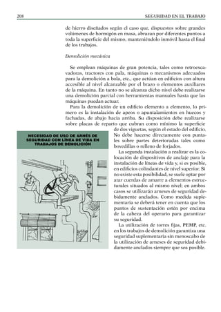 SEGURIDAD EN EL TRABAJO
208
de hierro diseñados según el caso que, dispuestos sobre grandes
volúmenes de hormigón en masa, abrazan por diferentes puntos a
toda la superficie del mismo, manteniéndolo inmóvil hasta el final
de los trabajos.
Demolición mecánica
Se emplean máquinas de gran potencia, tales como retroexca-
vadoras, tractores con pala, máquinas o mecanismos adecuados
para la demolición a bola, etc., que actúan en edificios con altura
accesible al nivel alcanzable por el brazo o elementos auxiliares
de la máquina. En tanto no se alcanza dicho nivel debe realizarse
una demolición parcial con herramientas manuales hasta que las
máquinas puedan actuar.
Para la demolición de un edificio elemento a elemento, lo pri-
mero es la instalación de apeos o apuntalamientos en huecos y
fachadas, de abajo hacia arriba. Su disposición debe realizarse
sobre placas de reparto que cubran como mínimo la superficie
de dos viguetas, según el estado del edificio.
No debe hacerse directamente con punta-
les sobre partes deterioradas tales como
bovedillas o relleno de forjados.
La segunda instalación a realizar es la co-
locación de dispositivos de anclaje para la
instalación de líneas de vida y, si es posible,
en edificios colindantes de nivel superior. Si
no existe esta posibilidad, se suele optar por
atar cuerdas de amarre a elementos estruc-
turales situados al mismo nivel; en ambos
casos se utilizarán arneses de seguridad de-
bidamente anclados. Como medida suple-
mentaria se deberá tener en cuenta que los
puntos de sustentación estén por encima
de la cabeza del operario para garantizar
su seguridad.
La utilización de torres fijas, PEMP, etc.
en los trabajos de demolición garantiza una
seguridad suplementaria sin menoscabo de
la utilización de arneses de seguridad debi-
damente anclados siempre que sea posible.
NECESIDAD DE USO DE ARNÉS DE
SEGURIDAD CON LÍNEA DE VIDA EN
TRABAJOS DE DEMOLICIÓN
 