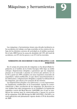 9
Máquinas y herramientas
Las máquinas y herramientas tienen una elevada incidencia en
los accidentes de trabajo con baja ocurridos en los centros de tra-
bajo de los distintos sectores de actividad en el ámbito nacional.
En el año 2009 fueron la causa de alrededor del 19% del total de
accidentes, un 21% de los graves y un 21% de los mortales.
NORMATIVA DE SEGURIDAD Y SALUD RELATIVA A LAS
MÁQUINAS
En el campo de protección de máquinas se ha desarrollado le-
gislación en el ámbito de la Unión Europea (UE) bajo un doble
enfoque: disposiciones dirigidas a garantizar que las máquinas
puestas en el mercado o puestas en servicio por primera vez en
la UE a partir de 1995 cumplen con unos requisitos esenciales de
seguridad y salud establecidos, lo que afecta mayoritariamente a
los fabricantes; y disposiciones dirigidas a regular la utilización de
las máquinas, que afecta a los usuarios de las mismas.
Las disposiciones dirigidas a los fabricantes, o a sus representan-
tes legalmente establecidos en la Comunidad, regulan la comer-
cialización y libre circulación de las máquinas; las directivas en
este ámbito han sido transpuestas en su totalidad a la legislación
española a través del Real Decreto 1644/2008, por el que se esta-
blecen las normas para la comercialización y puesta en servicio
de las máquinas. Este RD deroga los RD 1435/1992 y 56/1995 y su
total aplicación está plenamente vigente desde el 29 de diciembre
de 2009.
 