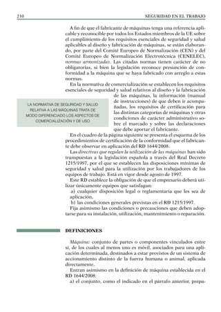 SEGURIDAD EN EL TRABAJO
210
A fin de que el fabricante de máquinas tenga una referencia apli-
cable y reconocible por todos los Estados miembros de la UE sobre
el cumplimiento de los requisitos esenciales de seguridad y salud
aplicables al diseño y fabricación de máquinas, se están elaboran-
do, por parte del Comité Europeo de Normalización (CEN) y del
Comité Europeo de Normalización Electrotécnica (CENELEC),
normas armonizadas. Las citadas normas tienen carácter de no
obligatorias, si bien la legislación reconoce presunción de con-
formidad a la máquina que se haya fabricado con arreglo a estas
normas.
En la normativa de comercialización se establecen los requisitos
esenciales de seguridad y salud relativos al diseño y la fabricación
de las máquinas, la información (manual
de instrucciones) de que deben ir acompa-
ñadas, los requisitos de certificación para
las distintas categorías de máquinas y otras
condiciones de carácter administrativo so-
bre el marcado y sobre las declaraciones
que debe aportar el fabricante.
En el cuadro de la página siguiente se presenta el esquema de los
procedimientos de certificación de la conformidad que el fabrican-
te debe observar en aplicación del RD 1644/2008.
Las directivas que regulan la utilización de las máquinas han sido
transpuestas a la legislación española a través del Real Decreto
1215/1997, por el que se establecen las disposiciones mínimas de
seguridad y salud para la utilización por los trabajadores de los
equipos de trabajo. Está en vigor desde agosto de 1997.
Este RD establece la obligación de que el empresario deberá uti-
lizar únicamente equipos que satisfagan:
a) cualquier disposición legal o reglamentaria que les sea de
aplicación,
b) las condiciones generales previstas en el RD 1215/1997.
Fija asimismo las condiciones o precauciones que deben adop-
tarse para su instalación, utilización, mantenimiento o reparación.
DEFINICIONES
Máquina: conjunto de partes o componentes vinculados entre
sí, de los cuales al menos uno es móvil, asociados para una apli-
cación determinada, destinados a estar provistos de un sistema de
accionamiento distinto de la fuerza humana o animal, aplicada
directamente.
Entran asimismo en la definición de máquina establecida en el
RD 1644/2008:
a) el conjunto, como el indicado en el párrafo anterior, prepa-
LA NORMATIVA DE SEGURIDAD Y SALUD
RELATIVA A LAS MÁQUINAS TRATA DE
MODO DIFERENCIADO LOS ASPECTOS DE
COMERCIALIZACIÓN Y DE USO
 