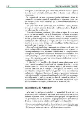 SEGURIDAD EN EL TRABAJO
212
rado para su instalación que solamente pueda funcionar previo
montaje sobre un medio de transporte o instalado en un edificio o
estructura.
b) conjunto de partes o componentes vinculados entre sí, de los
cuales al menos uno es móvil, asociados con objeto de elevar car-
gas y cuya única fuente de energía sea la fuerza humana empleada
directamente.
En aplicación de tal definición, son máquinas: sierras, tornos,
prensas de transformación de metales en frío, inyectoras de plásti-
co, offset, cardas textiles, etc.
Una máquina tiene tres partes bien diferenciadas: la estructura
o soporte que es aquella parte de la máquina en la que se apoyan
las partes móviles y que da unidad al conjunto; el sistema de trans-
misión que es el conjunto de elementos mecánicos que producen,
transportan o transforman la energía utilizada en el proceso; final-
mente, la zona o punto de operación, es el lugar de la máquina en
que se efectúa el trabajo previsto.
Zona peligrosa: cualquier zona dentro o alrededor de una má-
quina en la cual la presencia de una persona expuesta suponga un
riesgo para la seguridad o la salud de la misma. El riesgo conside-
rado puede estar permanentemente presente durante el uso pre-
visto de la máquina (elementos móviles peligrosos en movimiento,
etc.), o bien puede aparecer de forma imprevista (puesta en mar-
cha intempestiva, etc.).
El RD 1215/1997 establece las disposiciones mínimas de segu-
ridad y salud para la utilización de los equipos de trabajo, enten-
diendo como tal: “cualquier máquina, aparato, instrumento o ins-
talación utilizado en el trabajo”. Como puede observarse, todas
las máquinas son equipos de trabajo, pero no todos los equipos de
trabajo son máquinas. Ejemplos de equipos que sin ser máquinas
están dentro del ámbito de aplicación del citado RD son: andamios
apoyados sobre el suelo (cuyos requisitos de montaje y utilización
se establecen en el RD 2177/2004), andamios de borriquetas, equi-
pos de soldadura autógena, herramientas manuales, etc.
DESCRIPCIÓN DE PELIGROS1
A la hora de realizar un análisis de seguridad, de diseñar una
máquina o bien de elaborar normas o instrucciones de uso se han
de tener presentes todos y cada uno de los peligros susceptibles de
ser generados por las máquinas. El peligro se puede presentar de
diversas formas que se estudian en los párrafos siguientes.
1 Si bien en la terminología utilizada en el resto del texto se emplea el término “ries-
go”, en este capítulo se utiliza el término “peligro” en armonía con el RD 1644/2008,
que transpone la Directiva 2006/42/CE, y con las normas armonizadas.
 