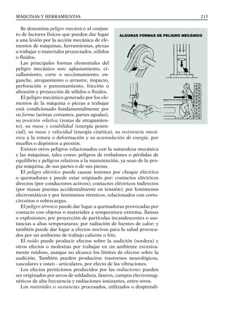 máquinas y herramientas 213
Se denomina peligro mecánico al conjun-
to de factores físicos que pueden dar lugar
a una lesión por la acción mecánica de ele-
mentos de máquinas, herramientas, piezas
a trabajar o materiales proyectados, sólidos
o fluidos.
Las principales formas elementales del
peligro mecánico son: aplastamiento, ci-
zallamiento, corte o seccionamiento, en-
ganche, atrapamiento o arrastre, impacto,
perforación o punzonamiento, fricción o
abrasión y proyección de sólidos o fluidos.
El peligro mecánico generado por los ele-
mentos de la máquina o piezas a trabajar
está condicionado fundamentalmente por
su forma (aristas cortantes, partes agudas),
su posición relativa (zonas de atrapamien-
to), su masa y estabilidad (energía poten-
cial), su masa y velocidad (energía cinética), su resistencia mecá-
nica a la rotura o deformación y su acumulación de energía, por
muelles o depósitos a presión.
Existen otros peligros relacionados con la naturaleza mecánica
y las máquinas, tales como: peligros de resbalones o pérdidas de
equilibrio y peligros relativos a la manutención, ya sean de la pro-
pia máquina, de sus partes o de sus piezas.
El peligro eléctrico puede causar lesiones por choque eléctrico
o quemaduras y puede estar originado por: contactos eléctricos
directos (por conductores activos); contactos eléctricos indirectos
(por masas puestas accidentalmente en tensión); por fenómenos
electrostáticos y por fenómenos térmicos, relacionados con corto-
circuitos o sobrecargas.
El peligro térmico puede dar lugar a quemaduras provocadas por
contacto con objetos o materiales a temperatura extrema, llamas
o explosiones; por proyección de partículas incandescentes o sus-
tancias a altas temperaturas; por radiación de fuentes de calor; y
también puede dar lugar a efectos nocivos para la salud provoca-
dos por un ambiente de trabajo caliente o frío.
El ruido puede producir efectos sobre la audición (sordera) y
otros efectos o molestias por trabajar en un ambiente excesiva-
mente ruidoso, aunque no alcance los límites de efectos sobre la
audición. También pueden producirse trastornos neurológicos,
vasculares y osteo - articulares, por efecto de las vibraciones.
Los efectos perniciosos producidos por las radiaciones pueden
ser originados por arcos de soldadura, láseres, campos electromag-
néticos de alta frecuencia y radiaciones ionizantes, entre otros.
Los materiales o sustancias procesados, utilizados o desprendi-
Algunas formas de PELIGRO mecánico
 