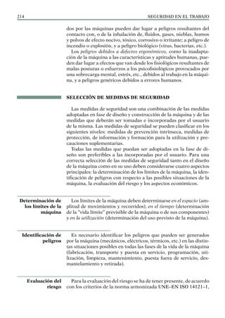SEGURIDAD EN EL TRABAJO
214
dos por las máquinas pueden dar lugar a peligros resultantes del
contacto con, o de la inhalación de, fluidos, gases, nieblas, humos
y polvos de efecto nocivo, tóxico, corrosivo o irritante; a peligro de
incendio o explosión, y a peligro biológico (virus, bacterias, etc.).
Los peligros debidos a defectos ergonómicos, como la inadapta-
ción de la máquina a las características y aptitudes humanas, pue-
den dar lugar a efectos que van desde los fisiológicos resultantes de
malas posturas o esfuerzos a los psicofisiológicos provocados por
una sobrecarga mental, estrés, etc., debidos al trabajo en la máqui-
na, y a peligros genéricos debidos a errores humanos.
SELECCIÓN DE MEDIDAS DE SEGURIDAD
Las medidas de seguridad son una combinación de las medidas
adoptadas en fase de diseño y construcción de la máquina y de las
medidas que deberán ser tomadas e incorporadas por el usuario
de la misma. Las medidas de seguridad se pueden clasificar en los
siguientes niveles: medidas de prevención intrínseca, medidas de
protección, de información y formación para la utilización y pre-
cauciones suplementarias.
Todas las medidas que puedan ser adoptadas en la fase de di-
seño son preferibles a las incorporadas por el usuario. Para una
correcta selección de las medidas de seguridad tanto en el diseño
de la máquina como en su uso deben considerarse cuatro aspectos
principales: la determinación de los límites de la máquina, la iden-
tificación de peligros con respecto a las posibles situaciones de la
máquina, la evaluación del riesgo y los aspectos económicos.
Los límites de la máquina deben determinarse en el espacio (am-
plitud de movimientos y recorridos), en el tiempo (determinación
de la “vida límite” previsible de la máquina o de sus componentes)
y en la utilización (determinación del uso previsto de la máquina).
Es necesario identificar los peligros que pueden ser generados
por la máquina (mecánicos, eléctricos, térmicos, etc.) en las distin-
tas situaciones posibles en todas las fases de la vida de la máquina
(fabricación, transporte y puesta en servicio, programación, uti-
lización, limpieza, mantenimiento, puesta fuera de servicio, des-
mantelamiento y retirada).
Para la evaluación del riesgo se ha de tener presente, de acuerdo
con los criterios de la norma armonizada UNE–EN ISO 14121–1,
Determinación de
los límites de la
máquina
Identificación de
peligros
Evaluación del
riesgo
 