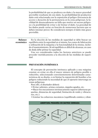 SEGURIDAD EN EL TRABAJO
216
la probabilidad de que se produzca un daño y la mayor gravedad
previsible resultante de este daño. La probabilidad de producirse
daño está relacionada con la exposición al peligro (frecuencia de
acceso y duración de la permanencia en la zona peligrosa), la fa-
cilidad de desencadenarse un fallo que motive un suceso peligro-
so y la posibilidad de evitar o de limitar el daño. La gravedad de
los daños puede variar en función de numerosos factores que se
deben intentar prever. Se considerará siempre el daño más grave
previsible.
En la elección de las medidas de seguridad se debe buscar un
equilibrio entre la seguridad en sí misma, los costes de fabricación
y utilización de la máquina y la funcionalidad de la misma, inclui-
do el mantenimiento. Si tal equilibrio es difícil de alcanzar, en caso
de duda debe primar la seguridad.
Una vez considerados todos los factores anteriores se puede
proceder metódicamente a la elección de las medidas de seguri-
dad.
PREVENCIÓN INTRÍNSECA
El concepto de prevención intrínseca aplicado a una máquina
consiste en evitar en ella el mayor número de peligros posible o
reducirlos, seleccionando convenientemente determinadas carac-
terísticas de su diseño, o en limitar la exposición del hombre a los
peligros reduciendo la necesidad de que el operario intervenga en
zonas peligrosas.
Para ello, el diseñador deberá:
• Evitar salientes, aristas cortantes, ángulos agudos, etc.
• Hacer los mecanismos intrínsecamente seguros (aberturas pe-
queñas, distancias de seguridad, limitación de ruido y vibracio-
nes, etc.).
• Limitar los esfuerzos mecánicos (equilibrado estático y diná-
Balance
económico
Abertura pequeña en matriz CERRADA
 