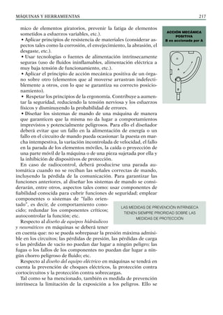 máquinas y herramientas 217
mico de elementos giratorios, prevenir la fatiga de elementos
sometidos a esfuerzos variables, etc.).
• Aplicar principios de resistencia de materiales (considerar as-
pectos tales como la corrosión, el envejecimiento, la abrasión, el
desgaste, etc.).
• Usar tecnologías o fuentes de alimentación intrínsecamente
seguras (uso de fluidos ininflamables, alimentación eléctrica a
muy baja tensión de funcionamiento, etc.).
• Aplicar el principio de acción mecánica positiva de un órga-
no sobre otro (elementos que al moverse arrastran indefecti-
blemente a otros, con lo que se garantiza su correcto posicio-
namiento).
• Respetar los principios de la ergonomía. Contribuye a aumen-
tar la seguridad, reduciendo la tensión nerviosa y los esfuerzos
físicos y disminuyendo la probabilidad de errores.
• Diseñar los sistemas de mando de una máquina de manera
que garanticen que la misma no da lugar a comportamientos
imprevistos y potencialmente peligrosos. Para ello el diseñador
deberá evitar que un fallo en la alimentación de energía o un
fallo en el circuito de mando pueda ocasionar: la puesta en mar-
cha intempestiva, la variación incontrolada de velocidad, el fallo
en la parada de los elementos móviles, la caída o proyección de
una parte móvil de la máquina o de una pieza sujetada por ella y
la inhibición de dispositivos de protección.
En caso de radiocontrol, deberá producirse una parada au-
tomática cuando no se reciban las señales correctas de mando,
incluyendo la pérdida de la comunicación. Para garantizar las
funciones anteriores, al diseñar los sistemas de mando se consi-
derarán, entre otros, aspectos tales como: usar componentes de
fiabilidad conocida para cubrir funciones de seguridad; emplear
componentes o sistemas de “fallo orien-
tado”, es decir, de comportamiento cono-
cido; redundar los componentes críticos;
autocontrolar la función; etc.
Respecto al diseño de equipos hidráulicos
y neumáticos en máquinas se deberá tener
en cuenta que: no se pueda sobrepasar la presión máxima admisi-
ble en los circuitos; las pérdidas de presión, las pérdidas de carga
o las pérdidas de vacío no puedan dar lugar a ningún peligro; las
fugas o los fallos de los componentes no puedan dar lugar a nin-
gún chorro peligroso de fluido; etc.
Respecto al diseño del equipo eléctrico en máquinas se tendrá en
cuenta la prevención de choques eléctricos, la protección contra
cortocircuitos y la protección contra sobrecargas.
Tal como se ha mencionado, también es medida de prevención
intrínseca la limitación de la exposición a los peligros. Ello se
Acción mecánica
positiva
B es accionada por A
LAS MEDIDAS DE PREVENCIÓN INTRÍNSECA
TIENEN SIEMPRE PRIORIDAD SOBRE LAS
MEDIDAS DE PROTECCIÓN
 