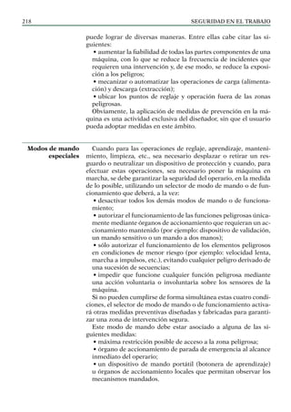 SEGURIDAD EN EL TRABAJO
218
puede lograr de diversas maneras. Entre ellas cabe citar las si-
guientes:
• aumentar la fiabilidad de todas las partes componentes de una
máquina, con lo que se reduce la frecuencia de incidentes que
requieren una intervención y, de ese modo, se reduce la exposi-
ción a los peligros;
• mecanizar o automatizar las operaciones de carga (alimenta-
ción) y descarga (extracción);
• ubicar los puntos de reglaje y operación fuera de las zonas
peligrosas.
Obviamente, la aplicación de medidas de prevención en la má-
quina es una actividad exclusiva del diseñador, sin que el usuario
pueda adoptar medidas en este ámbito.
Cuando para las operaciones de reglaje, aprendizaje, manteni-
miento, limpieza, etc., sea necesario desplazar o retirar un res-
guardo o neutralizar un dispositivo de protección y cuando, para
efectuar estas operaciones, sea necesario poner la máquina en
marcha, se debe garantizar la seguridad del operario, en la medida
de lo posible, utilizando un selector de modo de mando o de fun-
cionamiento que deberá, a la vez:
• desactivar todos los demás modos de mando o de funciona-
miento;
• autorizar el funcionamiento de las funciones peligrosas única-
mente mediante órganos de accionamiento que requieran un ac-
cionamiento mantenido (por ejemplo: dispositivo de validación,
un mando sensitivo o un mando a dos manos);
• sólo autorizar el funcionamiento de los elementos peligrosos
en condiciones de menor riesgo (por ejemplo: velocidad lenta,
marcha a impulsos, etc.), evitando cualquier peligro derivado de
una sucesión de secuencias;
• impedir que funcione cualquier función peligrosa mediante
una acción voluntaria o involuntaria sobre los sensores de la
máquina.
Si no pueden cumplirse de forma simultánea estas cuatro condi-
ciones, el selector de modo de mando o de funcionamiento activa-
rá otras medidas preventivas diseñadas y fabricadas para garanti-
zar una zona de intervención segura.
Este modo de mando debe estar asociado a alguna de las si-
guientes medidas:
• máxima restricción posible de acceso a la zona peligrosa;
• órgano de accionamiento de parada de emergencia al alcance
inmediato del operario;
• un dispositivo de mando portátil (botonera de aprendizaje)
u órganos de accionamiento locales que permitan observar los
mecanismos mandados.
Modos de mando
especiales
 