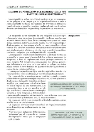 máquinas y herramientas 219
MEDIDAS DE PROTECCIÓN QUE SE DEBEN TOMAR POR
PARTE DEL DISEÑADOR/FABRICANTE
La protección se aplica con el fin de proteger a las personas con-
tra los peligros y los riesgos que no se pueden eliminar o reducir
suficientemente mediante las técnicas de prevención intrínseca.
Las técnicas de protección consisten en el empleo de dos tipos fun-
damentales de medios: resguardos y dispositivos de protección.
Un resguardo es un elemento de una máquina utilizado espe-
cíficamente para garantizar la protección mediante una barrera
material. Dependiendo de su forma, un resguardo puede ser deno-
minado carcasa, cubierta, pantalla, puerta, etc. Un resguardo pue-
de desempeñar su función por sí solo, en cuyo caso sólo es eficaz
cuando está cerrado; o asociado a un dispositivo de enclavamiento
o de enclavamiento y bloqueo: en este caso, la protección está ga-
rantizada cualquiera que sea la posición del resguardo.
Los resguardos se deben considerar como la primera medida de
protección a tomar para el control de los peligros mecánicos en
máquinas, si bien su implantación puede proteger asimismo de
otros peligros. Así, por ejemplo, un resguardo fijo, a la vez que pro-
tege del acceso a una zona en la que existe un peligro mecánico,
puede reducir el nivel de ruido del puesto de trabajo y posibilita la
captación de emisiones tóxicas.
Los resguardos pueden ser: fijos; móviles; regulables; móviles con
enclavamiento, con o sin bloqueo, y móviles asociados al mando.
Un resguardo fijo se mantiene en su posición, es decir, cerrado,
ya sea de forma permanente (por soldadura, etc.) o bien por medio
de elementos de fijación (tornillos, etc.) que
impiden que puedan ser retirados o abier-
tos sin el empleo de una herramienta. Los
resguardos fijos, a su vez, pueden ser de
tipo envolvente, cuando encierran comple-
tamente la zona peligrosa, y de tipo distan-
ciador, cuando no encierra totalmente la zona peligrosa, pero, por
sus dimensiones y distancia a ésta, la hace inaccesible.
Un resguardo móvil es un resguardo articulado o guiado, que es
posible abrir sin herramientas.
Un resguardo móvil con enclavamiento es un resguardo asociado
a un dispositivo de enclavamiento de ma-
nera que:
• las funciones peligrosas de la máquina
“cubiertas” por el resguardo no pueden
desempeñarse hasta que el resguardo
esté cerrado;
Resguardos
LOS RESGUARDOS FIJOS SON NECESARIOS EN
LAS ZONAS PELIGROSAS QUE NO REQUIEREN
ACCESO FRECUENTE
LOS RESGUARDOS MÓVILES DEBEN IR
SIEMPRE ASOCIADOS A UN DISPOSITIVO DE
ENCLAVAMIENTO, CON O SIN BLOQUEO
 