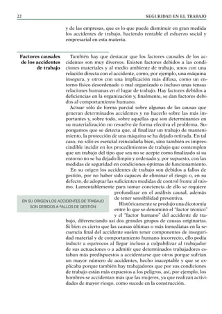 SEGURIDAD EN EL TRABAJO
22
y de las empresas, que es lo que puede disminuir en gran medida
los accidentes de trabajo, haciendo rentable el esfuerzo social y
empresarial en esta materia.
También hay que destacar que los factores causales de los ac-
cidentes son muy diversos. Existen factores debidos a las condi-
ciones materiales y al medio ambiente de trabajo, unos con una
relación directa con el accidente, como, por ejemplo, una máquina
insegura, y otros con una implicación más difusa, como un en-
torno físico desordenado o mal organizado o incluso unas tensas
relaciones humanas en el lugar de trabajo. Hay factores debidos a
deficiencias en la organización y, finalmente, se dan factores debi-
dos al comportamiento humano.
Actuar sólo de forma parcial sobre algunas de las causas que
generan determinados accidentes y no hacerlo sobre las más im-
portantes y, sobre todo, sobre aquellas que son determinantes en
su materialización no resuelve de forma efectiva el problema. Su-
pongamos que se detecta que, al finalizar un trabajo de manteni-
miento, la protección de una máquina se ha dejado retirada. En tal
caso, no sólo es esencial reinstalarla bien, sino también es impres-
cindible incidir en los procedimientos de trabajo que contemplen
que un trabajo del tipo que sea no se acepte como finalizado si su
entorno no se ha dejado limpio y ordenado y, por supuesto, con las
medidas de seguridad en condiciones óptimas de funcionamiento.
En su origen los accidentes de trabajo son debidos a fallos de
gestión, por no haber sido capaces de eliminar el riesgo o, en su
defecto, de adoptar las suficientes medidas de control frente al mis-
mo. Lamentablemente para tomar conciencia de ello se requiere
profundizar en el análisis causal, además
de tener sensibilidad preventiva.
Históricamente se produjo una dicotomía
entre lo que se denominó el “factor técnico”
y el “factor humano” del accidente de tra-
bajo, diferenciando así dos grandes grupos de causas originarias.
Si bien es cierto que las causas últimas o más inmediatas en la se-
cuencia final del accidente suelen tener componentes de inseguri-
dad material y de comportamiento humano incorrecto, ello podía
inducir a equívocos al llegar incluso a culpabilizar al trabajador
de sus actuaciones o a admitir que determinados trabajadores es-
taban más predispuestos a accidentarse que otros porque sufrían
un mayor número de accidentes, hecho inaceptable y que se ex-
plicaba porque también hay trabajadores que por sus condiciones
de trabajo están más expuestos a los peligros, así, por ejemplo, los
hombres se accidentan más que las mujeres, ya que realizan activi-
dades de mayor riesgo, como sucede en la construcción.
Factores causales
de los accidentes
de trabajo
EN SU ORIGEN LOS ACCIDENTES DE TRABAJO
SON DEBIDOS A FALLOS DE GESTIÓN
 