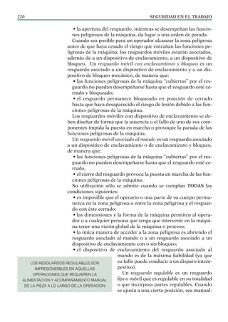 SEGURIDAD EN EL TRABAJO
220
• la apertura del resguardo, mientras se desempeñan las funcio-
nes peligrosas de la máquina, da lugar a una orden de parada.
Cuando sea posible para un operador alcanzar la zona peligrosa
antes de que haya cesado el riesgo que entrañan las funciones pe-
ligrosas de la máquina, los resguardos móviles estarán asociados,
además de a un dispositivo de enclavamiento, a un dispositivo de
bloqueo. Un resguardo móvil con enclavamiento y bloqueo es un
resguardo asociado a un dispositivo de enclavamiento y a un dis-
positivo de bloqueo mecánico, de manera que:
• las funciones peligrosas de la máquina “cubiertas” por el res-
guardo no puedan desempeñarse hasta que el resguardo esté ce-
rrado y bloqueado;
• el resguardo permanece bloqueado en posición de cerrado
hasta que haya desaparecido el riesgo de lesión debido a las fun-
ciones peligrosas de la máquina.
Los resguardos móviles con dispositivo de enclavamiento se de-
ben diseñar de forma que la ausencia o el fallo de uno de sus com-
ponentes impida la puesta en marcha o provoque la parada de las
funciones peligrosas de la máquina.
Un resguardo móvil asociado al mando es un resguardo asociado
a un dispositivo de enclavamiento o de enclavamiento y bloqueo,
de manera que:
• las funciones peligrosas de la máquina “cubiertas” por el res-
guardo no pueden desempeñarse hasta que el resguardo esté ce-
rrado,
• el cierre del resguardo provoca la puesta en marcha de las fun-
ciones peligrosas de la máquina.
Su utilización sólo se admite cuando se cumplan TODAS las
condiciones siguientes:
• es imposible que el operario o una parte de su cuerpo perma-
nezca en la zona peligrosa o entre la zona peligrosa y el resguar-
do con éste cerrado;
• las dimensiones y la forma de la máquina permiten al opera-
dor o a cualquier persona que tenga que intervenir en la máqui-
na tener una visión global de la máquina o proceso;
• la única manera de acceder a la zona peligrosa es abriendo el
resguardo asociado al mando o a un resguardo asociado a un
dispositivo de enclavamiento con o sin bloqueo;
• el dispositivo de enclavamiento del resguardo asociado al
mando es de la máxima fiabilidad (ya que
su fallo puede conducir a un disparo intem-
pestivo).
Un resguardo regulable es un resguardo
fijo o móvil que es regulable en su totalidad
o que incorpora partes regulables. Cuando
se ajusta a una cierta posición, sea manual-
LOS RESGUARDOS REGULABLES SON
IMPRESCINDIBLES EN AQUELLAS
OPERACIONES QUE REQUIEREN LA
ALIMENTACIÓN Y ACOMPAÑAMIENTO MANUAL
DE LA PIEZA A LO LARGO DE LA OPERACIÓN
 