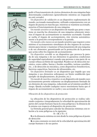 SEGURIDAD EN EL TRABAJO
224
pedir el funcionamiento de ciertos elementos de una máquina bajo
determinadas condiciones (generalmente mientras un resguardo
no esté cerrado).
Un dispositivo de validación es un dispositivo suplementario de
mando, accionado manualmente, utilizado conjuntamente con un
órgano de puesta en marcha que, mientras se mantiene accionado,
autoriza el funcionamiento de una máquina.
Un mando sensitivo es un dispositivo de mando que pone y man-
tiene en marcha los elementos de una máquina solamente mien-
tras el órgano de accionamiento se mantiene accionado. Cuando
se suelta el órgano de accionamiento, éste retorna automática-
mente a la posición correspondiente a la parada.
Un mando a dos manos es un mando sensitivo que requiere como
mínimo el accionamiento simultáneo de dos órganos de acciona-
miento para iniciar y mantener el funcionamiento de una máquina
o de sus elementos, garantizando así la protección de la persona
que actúa sobre los órganos de accionamiento.
Un dispositivo sensible es un dispositivo que provoca la para-
da de una máquina o de sus elementos (o garantiza condiciones
de seguridad equivalentes) cuando una persona o una parte de su
cuerpo rebasa un límite de seguridad. Pueden ser de detección me-
cánica, como cables, barras y bordes sensibles, tarimas sensibles,
etc., y de detección no mecánica, como dispositivos fotoeléctricos,
barreras capacitivas, barreras de ultrasonidos, etc.
Un dispositivo limitador es un dispositivo que impide que una
máquina o sus elementos sobrepasen un límite establecido (por
ejemplo: de desplazamiento, de presión, etc.).
Un mando de marcha a impulsos es un dispositivo de mando cuyo
accionamiento permite solamente un desplazamiento limitado de
un elemento de una máquina, reduciendo así al máximo posible el
riesgo. Queda excluido cualquier nuevo movimiento hasta que el
órgano de accionamiento se suelte y sea accionado de nuevo.
Ubicación de los dispositivos de protección
La ubicación de los dispositivos de protección se realiza valo-
rando conjunta e integradamente la velocidad de aproximación de
partes del cuerpo humano hacia la zona peligrosa y la distancia de
la misma con respecto al dispositivo de protección.
La fórmula general para calcular las distancias mínimas con re-
lación a la zona peligrosa es la siguiente:
S = (K x T) + C
S es la distancia mínima en mm desde la zona peligrosa al punto
de detección
K es una constante en mm/s de la velocidad de aproximación del
cuerpo humano o de sus partes
MANDO SENSITIVO
MANUAL
DISPOSITIVO DE
MANDO A DOS
MANOS
 