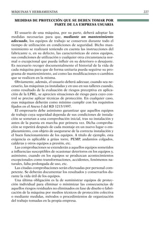 máquinas y herramientas 227
MEDIDAS DE PROTECCIÓN QUE SE DEBEN TOMAR POR
PARTE DE LA EMPRESA USUARIA
El usuario de una máquina, por su parte, deberá adoptar las
medidas necesarias para que, mediante un mantenimiento
adecuado, los equipos de trabajo se conserven durante todo el
tiempo de utilización en condiciones de seguridad. Dicho man-
tenimiento se realizará teniendo en cuenta las instrucciones del
fabricante o, en su defecto, las características de estos equipos,
sus condiciones de utilización y cualquier otra circunstancia nor-
mal o excepcional que pueda influir en su deterioro o desajuste.
Es necesario recoger documentalmente el historial de la vida de
cada máquina para que de forma unitaria pueda seguirse su pro-
grama de mantenimiento, así como las modificaciones o cambios
que se realicen en la misma.
Obviamente, además, el usuario deberá adecuar, cuando sea ne-
cesario, las máquinas ya instaladas y en uso en sus talleres cuando,
como resultado de la evaluación de riesgos preceptiva en aplica-
ción de la LPRL, se aprecien situaciones de riesgo para cuyo con-
trol se precise aplicar técnicas de protección. En cualquier caso,
esas máquinas deberán como mínimo cumplir con los requisitos
fijados en el Anexo I del RD 1215/1997.
El empresario debe asimismo garantizar que aquellos equipos
de trabajo cuya seguridad dependa de sus condiciones de instala-
ción se sometan a una comprobación inicial, tras su instalación y
antes de la puesta en marcha por primera vez. Dicha comproba-
ción se repetirá después de cada montaje en un nuevo lugar o em-
plazamiento, con objeto de asegurarse de la correcta instalación y
el buen funcionamiento de los equipos. A título de ejemplo, esta
exigencia es aplicable a grúas torre, PEMP, andamios colgados,
calderas y otros equipos a presión, etc.
Las comprobaciones se extenderán a aquellos equipos sometidos
a influencias susceptibles de ocasionar deterioros en los equipos y,
asimismo, cuando en los equipos se produzcan acontecimientos
excepcionales como transformaciones, accidentes, fenómenos na-
turales, falta prolongada de uso, etc.
Las citadas comprobaciones serán efectuadas por personal com-
petente. Se deberán documentar los resultados y conservarlos du-
rante la vida útil de los equipos.
Una última obligación es la de suministrar equipos de protec-
ción individual para eliminar o minimizar las consecuencias de
aquellos riesgos residuales no eliminados en fase de diseño o fabri-
cación de la máquina por medios técnicos de protección colectiva
o mediante medidas, métodos o procedimientos de organización
del trabajo tomadas en la propia empresa.
 