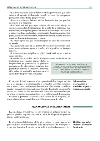 máquinas y herramientas 229
• Las instrucciones acerca de las medidas preventivas que debe
adoptar el usuario, incluyendo, cuando proceda, los equipos de
protección individual a proporcionar.
• Las características básicas de las herramientas que puedan
acoplarse a la máquina.
• Las instrucciones para que puedan efectuarse sin riesgo las
operaciones en las distintas fases de la vida de la máquina: ma-
nutención y transporte; puesta en servicio (montaje, instalación
y ajuste); utilización (reglaje, aprendizaje, funcionamiento, lim-
pieza, localización de averías, mantenimiento) y puesta fuera de
servicio, desmantelamiento y retirada.
• El modo operativo que se ha de seguir en caso de accidente o
de avería.
• Las características de las piezas de recambio que deben utili-
zarse, cuando éstas afecten a la salud y la seguridad de los ope-
radores.
• Las indicaciones exigidas en el RD 1644/2008 sobre el ruido
aéreo emitido.
• Cuando sea probable que la máquina emita radiaciones no
ionizantes que puedan causar daños a
las personas, en particular a las personas
portadoras de dispositivos médicos im-
plantables activos o inactivos, informa-
ción sobre la radiación emitida para el
operador y las personas expuestas.
El usuario deberá informar a los operarios de los riesgos asocia-
dos a los equipos o a su utilización y formarlos sobre las condicio-
nes y forma correcta de uso de los mismos, elaborando, cuando se
precise, procedimientos escritos de trabajo. La citada información
tendrá en cuenta las instrucciones del fabricante así como la expe-
riencia y conocimientos adquiridos en la utilización de los equipos.
Se debe supervisar la correcta utilización de la máquina, así
como el cumplimiento de los procedimientos establecidos.
PRECAUCIONES SUPLEMENTARIAS
Las medidas preventivas y/o de protección anteriormente ex-
puestas pueden requerir, en ciertos casos, la adopción de precau-
ciones suplementarias.
El diseñador/fabricante debe determinar si son necesarias
precauciones suplementarias para situaciones de emergencia
o que puedan simplemente mejorar la seguridad como un efec-
Información
y formación a
suministrar por la
empresa usuaria
Medidas que debe
tomar el diseñador/
fabricante
EL MANUAL DE INSTRUCCIONES DE LA
MÁQUINA A SUMINISTRAR POR EL FABRICANTE
ESTÁ CONSIDERADO COMO UN ELEMENTO
CLAVE DE SU SEGURIDAD
 