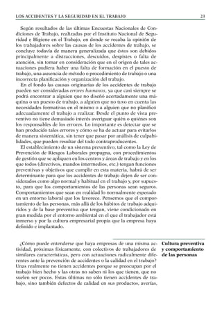 Los ACCIDENTES Y LA SEGURIDAD EN EL TRABAJO 23
Según resultados de las últimas Encuestas Nacionales de Con-
diciones de Trabajo, realizadas por el Instituto Nacional de Segu-
ridad e Higiene en el Trabajo, en donde se recaba la opinión de
los trabajadores sobre las causas de los accidentes de trabajo, se
concluye todavía de manera generalizada que éstos son debidos
principalmente a distracciones, descuidos, despistes o falta de
atención, sin tomar en consideración que en el origen de tales ac-
tuaciones pudiera haber una falta de formación en el puesto de
trabajo, una ausencia de método o procedimiento de trabajo o una
incorrecta planificación y organización del trabajo.
En el fondo las causas originarias de los accidentes de trabajo
pueden ser consideradas errores humanos, ya que casi siempre se
podrá encontrar a alguien que no diseñó acertadamente una má-
quina o un puesto de trabajo, a alguien que no tuvo en cuenta las
necesidades formativas en el mismo o a alguien que no planificó
adecuadamente el trabajo a realizar. Desde el punto de vista pre-
ventivo no tiene demasiado interés averiguar quién o quiénes son
los responsables de los errores. Lo importante es detectar que se
han producido tales errores y cómo se ha de actuar para evitarlos
de manera sistemática, sin tener que pasar por análisis de culpabi-
lidades, que pueden resultar del todo contraproducentes.
El establecimiento de un sistema preventivo, tal como la Ley de
Prevención de Riesgos Laborales propugna, con procedimientos
de gestión que se apliquen en los centros y áreas de trabajo y en los
que todos (directivos, mandos intermedios, etc.) tengan funciones
preventivas y objetivos que cumplir en esta materia, habrá de ser
determinante para que los accidentes de trabajo dejen de ser con-
siderados como algo normal y habitual en el trabajo y, por supues-
to, para que los comportamientos de las personas sean seguros.
Comportamientos que sean en realidad lo normalmente esperado
en un entorno laboral que los favorece. Pensemos que el compor-
tamiento de las personas, más allá de los hábitos de trabajo adqui-
ridos y de la base preventiva que tengan, viene condicionado en
gran medida por el entorno ambiental en el que el trabajador está
inmerso y por la cultura empresarial propia que la empresa haya
definido e implantado.
¿Cómo puede entenderse que haya empresas de una misma ac-
tividad, próximas físicamente, con colectivos de trabajadores de
similares características, pero con actuaciones radicalmente dife-
rentes ante la prevención de accidentes o la calidad en el trabajo?
Unas realmente no tienen accidentes porque se preocupan por el
trabajo bien hecho y las otras no saben ni los que tienen, que no
suelen ser pocos. Estas últimas no sólo tienen accidentes de tra-
bajo, sino también defectos de calidad en sus productos, averías,
Cultura preventiva
y comportamiento
de las personas
 
