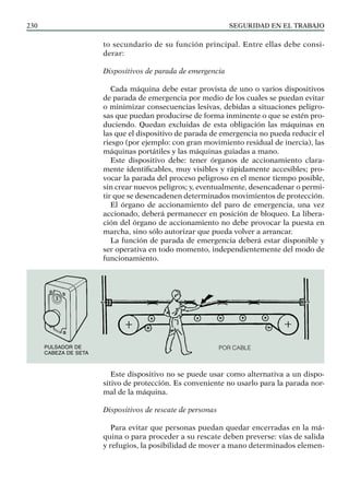 SEGURIDAD EN EL TRABAJO
230
to secundario de su función principal. Entre ellas debe consi-
derar:
Dispositivos de parada de emergencia
Cada máquina debe estar provista de uno o varios dispositivos
de parada de emergencia por medio de los cuales se puedan evitar
o minimizar consecuencias lesivas, debidas a situaciones peligro-
sas que puedan producirse de forma inminente o que se estén pro-
duciendo. Quedan excluidas de esta obligación las máquinas en
las que el dispositivo de parada de emergencia no pueda reducir el
riesgo (por ejemplo: con gran movimiento residual de inercia), las
máquinas portátiles y las máquinas guiadas a mano.
Este dispositivo debe: tener órganos de accionamiento clara-
mente identificables, muy visibles y rápidamente accesibles; pro-
vocar la parada del proceso peligroso en el menor tiempo posible,
sin crear nuevos peligros; y, eventualmente, desencadenar o permi-
tir que se desencadenen determinados movimientos de protección.
El órgano de accionamiento del paro de emergencia, una vez
accionado, deberá permanecer en posición de bloqueo. La libera-
ción del órgano de accionamiento no debe provocar la puesta en
marcha, sino sólo autorizar que pueda volver a arrancar.
La función de parada de emergencia deberá estar disponible y
ser operativa en todo momento, independientemente del modo de
funcionamiento.
Este dispositivo no se puede usar como alternativa a un dispo-
sitivo de protección. Es conveniente no usarlo para la parada nor-
mal de la máquina.
Dispositivos de rescate de personas
Para evitar que personas puedan quedar encerradas en la má-
quina o para proceder a su rescate deben preverse: vías de salida
y refugios, la posibilidad de mover a mano determinados elemen-
Por cable
Pulsador de
cabeza de seta
 