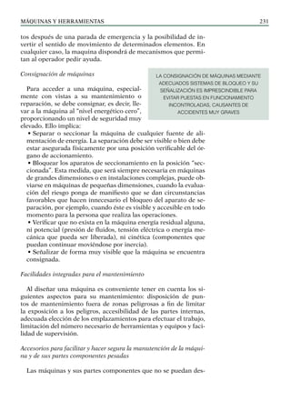 máquinas y herramientas 231
tos después de una parada de emergencia y la posibilidad de in-
vertir el sentido de movimiento de determinados elementos. En
cualquier caso, la maquina dispondrá de mecanismos que permi-
tan al operador pedir ayuda.
Consignación de máquinas
Para acceder a una máquina, especial-
mente con vistas a su mantenimiento o
reparación, se debe consignar, es decir, lle-
var a la máquina al “nivel energético cero”,
proporcionando un nivel de seguridad muy
elevado. Ello implica:
• Separar o seccionar la máquina de cualquier fuente de ali-
mentación de energía. La separación debe ser visible o bien debe
estar asegurada físicamente por una posición verificable del ór-
gano de accionamiento.
• Bloquear los aparatos de seccionamiento en la posición “sec-
cionada”. Esta medida, que será siempre necesaria en máquinas
de grandes dimensiones o en instalaciones complejas, puede ob-
viarse en máquinas de pequeñas dimensiones, cuando la evalua-
ción del riesgo ponga de manifiesto que se dan circunstancias
favorables que hacen innecesario el bloqueo del aparato de se-
paración, por ejemplo, cuando éste es visible y accesible en todo
momento para la persona que realiza las operaciones.
• Verificar que no exista en la máquina energía residual alguna,
ni potencial (presión de fluidos, tensión eléctrica o energía me-
cánica que pueda ser liberada), ni cinética (componentes que
puedan continuar moviéndose por inercia).
• Señalizar de forma muy visible que la máquina se encuentra
consignada.
Facilidades integradas para el mantenimiento
Al diseñar una máquina es conveniente tener en cuenta los si-
guientes aspectos para su mantenimiento: disposición de pun-
tos de mantenimiento fuera de zonas peligrosas a fin de limitar
la exposición a los peligros, accesibilidad de las partes internas,
adecuada elección de los emplazamientos para efectuar el trabajo,
limitación del número necesario de herramientas y equipos y faci-
lidad de supervisión.
Accesorios para facilitar y hacer segura la manutención de la máqui-
na y de sus partes componentes pesadas
Las máquinas y sus partes componentes que no se puedan des-
LA CONSIGNACIÓN DE MÁQUINAS MEDIANTE
ADECUADOS SISTEMAS DE BLOQUEO Y SU
SEÑALIZACIÓN ES IMPRESCINDIBLE PARA
EVITAR PUESTAS EN FUNCIONAMIENTO
INCONTROLADAS, CAUSANTES DE
ACCIDENTES MUY GRAVES
 