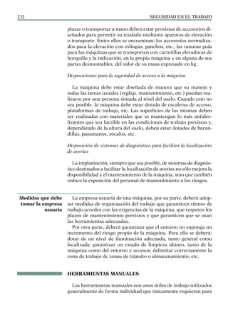 SEGURIDAD EN EL TRABAJO
232
plazar o transportar a mano deben estar provistas de accesorios di-
señados para permitir su traslado mediante aparatos de elevación
o transporte. Entre ellos se encuentran: los accesorios normaliza-
dos para la elevación con eslingas, ganchos, etc.; las ranuras guía
para las máquinas que se transporten con carretillas elevadoras de
horquilla y la indicación, en la propia máquina y en alguna de sus
partes desmontables, del valor de su masa expresado en kg.
Disposiciones para la seguridad de acceso a la máquina
La máquina debe estar diseñada de manera que su manejo y
todas las tareas usuales (reglaje, mantenimiento, etc.) puedan rea-
lizarse por una persona situada al nivel del suelo. Cuando esto no
sea posible, la máquina debe estar dotada de escaleras de acceso,
plataformas de trabajo, etc. Las superficies de las mismas deben
ser realizadas con materiales que se mantengan lo más antides-
lizantes que sea factible en las condiciones de trabajo previstas y,
dependiendo de la altura del suelo, deben estar dotadas de baran-
dillas, pasamanos, zócalos, etc.
Disposición de sistemas de diagnóstico para facilitar la localización
de averías
La implantación, siempre que sea posible, de sistemas de diagnós-
tico destinados a facilitar la localización de averías no sólo mejora la
disponibilidad y el mantenimiento de la máquina, sino que también
reduce la exposición del personal de mantenimiento a los riesgos.
La empresa usuaria de una máquina, por su parte, deberá adop-
tar medidas de organización del trabajo que garanticen ritmos de
trabajo acordes con las exigencias de la máquina, que respeten los
plazos de mantenimiento previstos y que garanticen que se usan
las herramientas adecuadas.
Por otra parte, deberá garantizar que el entorno no suponga un
incremento del riesgo propio de la máquina. Para ello se deberá:
dotar de un nivel de iluminación adecuada, tanto general como
localizada; garantizar un estado de limpieza idóneo, tanto de la
máquina como del entorno y accesos; delimitar correctamente la
zona de trabajo de zonas de tránsito o almacenamiento, etc.
HERRAMIENTAS MANUALES
Las herramientas manuales son unos útiles de trabajo utilizados
generalmente de forma individual que únicamente requieren para
Medidas que debe
tomar la empresa
usuaria
 