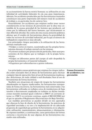 máquinas y herramientas 233
su accionamiento la fuerza motriz humana; su utilización en una
infinidad de actividades laborales les da una gran importancia.
Además, los accidentes producidos por las herramientas manuales
constituyen una parte importante del número total de accidentes
de trabajo y, en particular, los de carácter leve.
Generalmente, los accidentes que originan suelen tener menor
consideración en las técnicas de prevención por la idea muy ex-
tendida de la escasa gravedad de las lesiones que producen, así
como por la influencia del factor humano, que técnicamente es
más difícil de abordar. En contra de esta escasa atención podemos
afirmar que el empleo de herramientas abarca la generalidad de
todos los sectores de actividad industrial, por lo que el número de
trabajadores expuestos es muy elevado.
Los principales riesgos asociados a la utilización de las herra-
mientas manuales son:
• Golpes y cortes en manos, ocasionados por las propias herra-
mientas durante el trabajo normal con las mismas.
• Lesiones oculares por proyección de partículas, bien sean pro-
venientes de los objetos que se trabajan o de la propia herra-
mienta.
• Golpes en diferentes partes del cuerpo al salir despedida la
propia herramienta o el material trabajado.
• Esguinces por sobreesfuerzos o gestos violentos.
Las principales causas genéricas que originan los riesgos indica-
dos están asociados bien al abuso de herramientas para efectuar
cualquier tipo de operación; bien al uso de herramientas inadecua-
das, defectuosas, de mala calidad o mal diseñadas; bien al uso de
herramientas de forma incorrecta.
También son situaciones de origen de riesgos las herramientas
abandonadas en lugares inadecuados, las herramientas transpor-
tadas de forma incorrecta, las herramientas mal conservadas y las
herramientas utilizadas en trabajos cerca de instalaciones de baja
tensión o directamente empleadas en trabajos en dichas instala-
ciones (tensión nominal igual o inferior a 1000 V en corriente al-
terna y a 1500 V en corriente continua, según el RD 842/2002 por
el que se aprueba el Reglamento Electrotécnico de Baja Tensión).
Las medidas preventivas se pueden dividir en tres apartados
que abarcan la fase de diseño de la herramienta, las prácticas de
seguridad asociadas a su uso y la implantación de un adecuado
programa de seguridad que gestione la herramienta en su adquisi-
ción, utilización, mantenimiento, almacenamiento y eliminación.
Se exponen también, a continuación, casos particulares de formas
correctas o incorrectas de usar algunas de las herramientas ma-
nuales más utilizadas.
Causas frecuentes
de accidentes y su
prevención
 