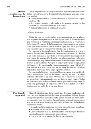 SEGURIDAD EN EL TRABAJO
234
Desde un punto de vista ergonómico las herramientas manuales
deben cumplir una serie de requisitos básicos para que sean efica-
ces, a saber:
• Desempeñar correcta y adecuadamente la función que se pre-
tende de ella.
• Ser proporcionada y adecuada a las características de los
usuarios y a sus condiciones de utilización.
• Reducir al mínimo la fatiga del usuario.
Criterios de diseño
Al diseñar una herramienta hay que asegurarse de que se adapte
a la mayoría de la población. En cualquier caso el diseño será tal
que permita a la muñeca permanecer recta durante la realización
del trabajo. El mango de la herramienta es una parte muy impor-
tante por su interacción con el usuario y por ello debe garantizar
una sujeción segura y un control absoluto de la misma.
En cuanto a la forma del mango, éste debe adaptarse a la postura
natural de asimiento de la mano. Debe tener forma de un cilindro
o un cono truncado e invertido, o eventualmente una sección de
una esfera. La transmisión de esfuerzos y la comodidad en la suje-
ción del mango mejora si se obtiene una alineación óptima entre el
brazo y la herramienta. Para ello el ángulo entre el eje longitudinal
del brazo y el del mango debe estar comprendido entre 100º y 110º.
Las formas más adecuadas son los sectores de esferas, cilindros
aplanados, curvas de perfil largo y planos simples.
En cuanto al diámetro y longitud del mango, para una presión de
fuerza el diámetro debe oscilar entre 25 mm y 40 mm. La longi-
tud más adecuada es de unos 100 mm. En lo relativo a la textura,
las superficies más adecuadas son las ásperas pero romas. Todos
los bordes externos de una herramienta que no intervengan en la
función y que tengan un ángulo de 135º o menos deben ser redon-
deados, con un radio de, al menos, 1 mm.
El empleo inadecuado de herramientas de mano es el origen de
una cantidad importante de lesiones, partiendo de la base de que
se supone que todo el mundo sabe cómo utilizar las herramien-
tas manuales más corrientes. Generalizando se pueden resumir en
seis las prácticas de seguridad asociadas al buen uso de las herra-
mientas de mano:
• Seleccionar la herramienta correcta para el trabajo a realizar.
• Mantener las herramientas en buen estado.
• Usar correctamente las herramientas, teniendo por tanto en
cuenta el necesario proceso de aprendizaje.
• Procurar un entorno que facilite su uso correcto.
Diseño
ergonómico de la
herramienta
Prácticas de
seguridad
 
