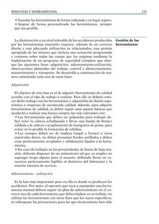 máquinas y herramientas 235
• Guardar las herramientas de forma ordenada y en lugar seguro.
• Asignar de forma personalizada las herramientas, siempre
que sea posible.
La disminución a un nivel tolerable de los accidentes producidos
por las herramientas manuales requiere, además de un correcto
diseño y una adecuada utilización ya relacionados, una gestión
apropiada de las mismas que incluya una actuación programada
y conjunta sobre todas las causas que los originan mediante la
implantación de un programa de seguridad completo que abar-
que las siguientes fases: adquisición, adiestramiento-utilización,
observaciones planeadas del trabajo, control y almacenamiento,
mantenimiento y transporte. Se desarrolla a continuación de ma-
nera sintetizada cada una de estas fases.
Adquisición
El objetivo de esta fase es el de adquirir herramientas de calidad
acordes con el tipo de trabajo a realizar. Para ello se deberá cono-
cer dicho trabajo con las herramientas y adquirirlas de diseño ergo-
nómico a empresas de reconocida calidad. Además, para adquirir
herramientas de calidad, se deben seguir unas pautas básicas que
ayudarán a realizar una buena compra; las más relevantes son:
• Las herramientas que deben ser golpeadas para trabajar de-
ben tener la cabeza achaflanada y llevar una banda de bronce
soldada a la cabeza o acoplamiento de manguitos de goma, para
evitar en lo posible la formación de rebabas.
• Los mangos deben ser de madera (nogal o fresno) u otros
materiales duros, no deben presentar bordes astillados y deben
estar perfectamente acoplados y sólidamente fijados a la herra-
mienta.
• En caso de trabajos en las proximidades de líneas de baja ten-
sión, deberán disponer de un aislamiento tal que su empleo no
suponga riesgo alguno para el usuario, debiendo llevar en ca-
racteres perfectamente legibles el distintivo del fabricante y la
tensión máxima de servicio.
Adiestramiento - utilización
Es la fase más importante pues en ella es donde se producen los
accidentes. Por tanto, el operario que vaya a manipular una herra-
mienta manual deberá seguir un plan de adiestramiento en el co-
rrecto uso de cada herramienta que deba emplear en su trabajo, no
utilizar las herramientas con otros fines que los suyos específicos,
ni sobrepasar las prestaciones para las que técnicamente han sido
Gestión de las
herramientas
 