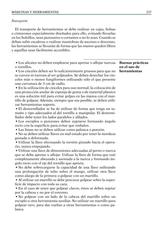 máquinas y herramientas 237
Transporte
El transporte de herramientas se debe realizar en cajas, bolsas
o cinturones especialmente diseñados para ello, evitando llevarlas
en los bolsillos, sean punzantes o cortantes o no lo sean. Cuando se
deban subir escaleras o realizar maniobras de ascenso o descenso,
las herramientas se llevarán de forma que las manos queden libres
y aquéllas sean fácilmente accesibles.
• Los alicates no deben emplearse para apretar o aflojar tuercas
o tornillos.
• Los cinceles deben ser lo suficientemente gruesos para que no
se curven ni tuerzan al ser golpeados. Se deben desechar los cin-
celes más o menos fungiformes utilizando sólo el que presente
una curvatura de 3 cm de radio.
• En la utilización de cinceles para uso normal, la colocación de
una protección anular de esponja de goma o de material plástico
es una solución útil para evitar golpes en las manos con el mar-
tillo de golpear. Además, siempre que sea posible, se deben utili-
zar herramientas soporte.					
• El destornillador se ha de utilizar de forma que tenga un ta-
maño y tipo adecuados al del tornillo a manipular. El destorni-
llador debe tener los lados paralelos y afilados.
• Los escoplos o punzones deben sujetarse formando ángulo
recto con la superficie para evitar que resbalen.
• Las limas no se deben utilizar como palanca o punzón.
• No se deben utilizar llaves en mal estado por tener la mordaza
gastada o deformada.
• Utilizar la llave efectuando la torsión girando hacia el opera-
rio, nunca empujando.
• Utilizar una llave de dimensiones adecuadas al perno o tuerca
que se deba apretar o aflojar. Utilizar la llave de forma que esté
completamente abrazada y asentada a la tuerca y formando án-
gulo recto con el eje del tornillo que aprieta.
• No debe sobrecargarse la capacidad de una llave utilizando
una prolongación de tubo sobre el mango, utilizar otra llave
como alargo de la primera o golpear con un martillo.
• Al utilizar un martillo se debe procurar golpear sobre la super-
ficie de impacto con toda su cara.
• En el caso de tener que golpear clavos, éstos se deben sujetar
por la cabeza y no por el extremo.
• No golpear con un lado de la cabeza del martillo sobre un
escoplo u otra herramienta auxiliar. No utilizar un martillo para
golpear otro, para dar vueltas a otras herramientas o como pa-
lanca.
Buenas prácticas
en el uso de
herramientas
 