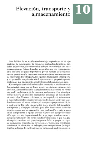 10
Elevación, transporte y
almacenamiento
Más del 30% de los accidentes de trabajo se producen en las ope-
raciones de movimientos de productos realizados durante los pro-
cesos productivos, así como en los trabajos relacionados con su al-
macenamiento. Estas cifras dan a entender que nos encontramos
ante un tema de gran importancia por el número de accidentes
que se generan en la manutención tanto manual como mecánica
de materiales. Por otra parte, los equipos de elevación y transporte
y en general la maquinaria móvil representan el grupo de agentes
materiales que causan más accidentes mortales en nuestro país.
En cualquier actividad industrial es necesario el movimiento de
los materiales para que se lleven a cabo los distintos procesos pro-
ductivos. Aunque mediante la creciente mecanización se ha ido re-
duciendo paulatinamente la intervención humana, ésta aún sigue
siendo notoria en muchas operaciones asociadas al movimiento
de materiales. Vamos a referirnos en este capítulo exclusivamente
a materiales sólidos o recipientes que se desplazan según tres fases
fundamentales: el levantamiento, el transporte propiamente dicho
y la descarga. En cada una de estas fases, además del material a
transportar y el equipo utilizado para ello, intervienen otros ele-
mentos, como son los accesorios para la elevación, es decir, cual-
quier componente o equipo que no es parte del equipo de eleva-
ción, que permite la prensión de la carga y que se coloca entre el
equipo de elevación y la carga o en la propia carga, o que está pre-
visto para constituir una parte integrante de la carga (pinzas, vigas
de suspensión, horquillas de elevación,…). También se consideran
accesorios de elevación las eslingas y sus componentes (eslingas
textiles, eslingas de cables de acero, eslingas de cadena, cables o
 