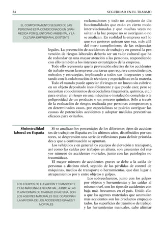 SEGURIDAD EN EL TRABAJO
24
reclamaciones y todo un conjunto de dis-
funcionalidades que están en cierto modo
interrelacionadas y que muchas veces no
saltan a la luz porque no se averiguan o no
se analizan. En realidad la empresa será lo
que sus gestores quieran que sea, más allá
del mero cumplimiento de las exigencias
legales. La prevención de accidentes de trabajo y en general la pre-
vención de riesgos laborales debería ser un valor cultural que ha
de redundar en una mayor atención a las personas, respondiendo
con ello también a los intereses estratégicos de la empresa.
Todo ello representa que la prevención efectiva de los accidentes
de trabajo sea en la empresa una tarea que requiere conocimientos,
métodos y estrategias, implicando a todos sus integrantes y con-
tando con la colaboración de técnicos y especialistas en la materia.
Todo el mundo puede apreciar el riesgo en un hueco sin cubrir o
en un objeto depositado inestablemente y que puede caer, pero se
necesitan conocimientos de especialista (ingeniería, química, etc.)
para evaluar el riesgo en una máquina o instalación compleja o la
peligrosidad de un producto o un proceso químico. Sólo a través
de la evaluación de riesgos realizada por personas competentes y,
en determinados casos, por especialistas se podrán averiguar las
causas de potenciales accidentes y adoptar medidas preventivas
eficaces para evitarlos.
Si se analizan los porcentajes de los diferentes tipos de acciden-
tes de trabajo en España en los últimos años, distribuidos por sec-
tores, se desprenden una serie de reflexiones para definir priorida-
des y que a continuación se apuntan.
Los vehículos y en general los equipos de elevación y transporte,
así como las caídas por trabajos en altura, son causantes del ma-
yor número de accidentes mortales, junto con las patologías no
traumáticas.
El mayor número de accidentes graves se debe a la caída de
personas a distinto nivel, seguido de las pérdidas de control de
máquinas, medios de transporte o herramientas, que dan lugar a
atrapamientos por y entre objetos y golpes.
Los sobreesfuerzos, junto con los golpes
por objetos y herramientas y las caídas al
mismo nivel, son los tipos de accidentes con
baja más frecuentes en el país. Unido ello
a que los agentes materiales que acumulan
más accidentes son los productos empaque-
tados, las superficies de tránsito o de trabajo
y las herramientas manuales, cabe afirmar
Siniestralidad
laboral en España
LOS EQUIPOS DE ELEVACIÓN Y TRANSPORTE
Y LAS MÁQUINAS EN GENERAL, JUNTO A LAS
PLATAFORMAS DE TRABAJO EN ALTURA, SON
LOS AGENTES MATERIALES QUE OCASIONAN
LA MAYORÍA DE LOS ACCIDENTES GRAVES Y
MORTALES
EL COMPORTAMIENTO SEGURO DE LAS
PERSONAS ESTÁ condicionado EN GRAN
MEDIDA POR EL ENTORNO AMBIENTAL Y LA
CULTURA EMPRESARIAL EXISTENTE
 