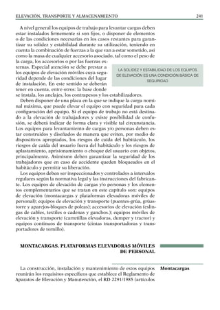 elevación, transporte y almacenamiento 241
A nivel general los equipos de trabajo para levantar cargas deben
estar instalados firmemente si son fijos, o disponer de elementos
o de las condiciones necesarias en los casos restantes para garan-
tizar su solidez y estabilidad durante su utilización, teniendo en
cuenta la combinación de fuerzas a la que van a estar sometido, asi
como la masa de cualquier accesorio asociado, tal como el peso de
la carga, los accesorios o por las fuerzas ex-
ternas. Especial atención se debe prestar a
los equipos de elevación móviles cuya segu-
ridad depende de las condiciones del lugar
de instalación. En este sentido se deberán
tener en cuenta, entre otros: la base donde
se instala, los anclajes, los contrapesos y los estabilizadores.
Deben disponer de una placa en la que se indique la carga nomi-
nal máxima, que puede elevar el equipo con seguridad para cada
configuración del equipo. Si el equipo de trabajo no está destina-
do a la elevación de trabajadores y existe posibilidad de confu-
sión, se deberá indicar de forma clara y visible tal circunstancia.
Los equipos para levantamiento de cargas y/o personas deben es-
tar construidos y diseñados de manera que eviten, por medio de
dispositivos apropiados, los riesgos de caída del habitáculo, los
riesgos de caída del usuario fuera del habitáculo y los riesgos de
aplastamiento, aprisionamiento o choque del usuario con objetos,
principalmente. Asimismo deben garantizar la seguridad de los
trabajadores que en caso de accidente queden bloqueados en el
habitáculo y permitir su liberación.
Los equipos deben ser inspeccionados y controlados a intervalos
regulares según la normativa legal y las instrucciones del fabrican-
te. Los equipos de elevación de cargas y/o personas y los elemen-
tos complementarios que se tratan en este capítulo son: equipos
de elevación (montacargas y plataformas elevadoras móviles de
personal); equipos de elevación y transporte (puentes-grúa, grúas-
torre y aparejos-bloques de poleas); accesorios de elevación (eslin-
gas de cables, textiles o cadenas y ganchos.); equipos móviles de
elevación y transporte (carretillas elevadoras, dumper y tractor) y
equipos continuos de transporte (cintas transportadoras y trans-
portadores de tornillo).
MONTACARGAS. PLATAFORMAS ELEVADORAS MÓVILES
DE PERSONAL
La construcción, instalación y mantenimiento de estos equipos
reunirán los requisitos específicos que establece el Reglamento de
Aparatos de Elevación y Manutención, el RD 2291/1985 (artículos
Montacargas
LA SOLIDEZ Y ESTABILIDAD DE LOS EQUIPOS
DE ELEVACIÓN ES UNA CONDICIÓN BÁSICA DE
SEGURIDAD
 