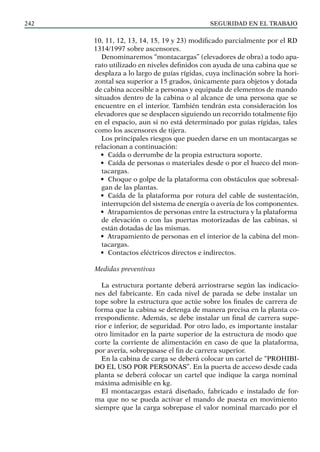 SEGURIDAD EN EL TRABAJO
242
10, 11, 12, 13, 14, 15, 19 y 23) modificado parcialmente por el RD
1314/1997 sobre ascensores.
Denominaremos “montacargas” (elevadores de obra) a todo apa-
rato utilizado en niveles definidos con ayuda de una cabina que se
desplaza a lo largo de guías rígidas, cuya inclinación sobre la hori-
zontal sea superior a 15 grados, únicamente para objetos y do­
tada
de cabina accesible a personas y equipada de elementos de mando
situados dentro de la cabina o al alcance de una persona que se
encuentre en el interior. También tendrán esta consideración los
elevadores que se desplacen siguiendo un recorrido to­
talmente fijo
en el espacio, aun si no está determinado por guías rígidas, tales
como los ascensores de tijera.
Los principales riesgos que pueden darse en un montacargas se
relacionan a continuación:
• Caída o derrumbe de la propia estructura soporte.
• Caída de personas o materiales desde o por el hueco del mon-
tacargas.
• Choque o golpe de la plataforma con obstáculos que sobresal-
gan de las plantas.
• Caída de la plataforma por rotura del cable de sustentación,
interrupción del sistema de energía o avería de los componentes.
• Atrapamientos de personas entre la estructura y la plataforma
de elevación o con las puertas motorizadas de las cabinas, si
están dotadas de las mismas.
• Atrapamiento de personas en el interior de la cabina del mon-
tacargas.
• Contactos eléctricos directos e indirectos.
Medidas preventivas
La estructura portante deberá arriostrarse según las indicacio-
nes del fabricante. En cada nivel de parada se debe instalar un
tope sobre la estructura que actúe sobre los finales de carrera de
forma que la cabina se detenga de manera precisa en la planta co-
rrespondiente. Además, se debe instalar un final de carrera supe-
rior e inferior, de seguridad. Por otro lado, es importante instalar
otro limitador en la parte superior de la estructura de modo que
corte la corriente de alimentación en caso de que la plataforma,
por avería, sobrepasase el fin de carrera superior.
En la cabina de carga se deberá colocar un cartel de “PROHIBI-
DO EL USO POR PERSONAS”. En la puerta de acceso desde cada
planta se deberá colocar un cartel que indique la carga nominal
máxima admisible en kg.
El montacargas estará diseñado, fabricado e instalado de for-
ma que no se pueda activar el mando de puesta en movimiento
siempre que la carga sobrepase el valor nominal marcado por el
 