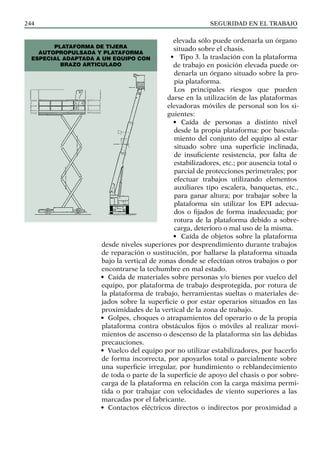 SEGURIDAD EN EL TRABAJO
244
elevada sólo puede ordenarla un órgano
situado sobre el chasis.
• Tipo 3. la traslación con la plataforma
de trabajo en posición elevada puede or-
denarla un órgano situado sobre la pro-
pia plataforma.
Los principales riesgos que pueden
darse en la utilización de las plataformas
elevadoras móviles de personal son los si-
guientes:
• Caída de personas a distinto nivel
desde la propia plataforma: por bascula-
miento del conjunto del equipo al estar
situado sobre una superficie inclinada,
de insuficiente resistencia, por falta de
estabilizadores, etc.; por ausencia total o
parcial de protecciones perimetrales; por
efectuar trabajos utilizando elementos
auxiliares tipo escalera, banquetas, etc.,
para ganar altura; por trabajar sobre la
plataforma sin utilizar los EPI adecua-
dos o fijados de forma inadecuada; por
rotura de la plataforma debido a sobre-
carga, deterioro o mal uso de la misma.
• Caída de objetos sobre la plataforma
desde niveles superiores por desprendimiento durante trabajos
de reparación o sustitución, por hallarse la plataforma situada
bajo la vertical de zonas donde se efectúan otros trabajos o por
encontrarse la techumbre en mal estado.
• Caída de materiales sobre personas y/o bienes por vuelco del
equipo, por plataforma de trabajo desprotegida, por rotura de
la plataforma de trabajo, herramientas sueltas o materiales de-
jados sobre la superficie o por estar operarios situados en las
proximidades de la vertical de la zona de trabajo.
• Golpes, choques o atrapamientos del operario o de la propia
plataforma contra obstáculos fijos o móviles al realizar movi-
mientos de ascenso o descenso de la plataforma sin las debidas
precauciones.
• Vuelco del equipo por no utilizar estabilizadores, por hacerlo
de forma incorrecta, por apoyarlos total o parcialmente sobre
una superficie irregular, por hundimiento o reblandecimiento
de toda o parte de la superficie de apoyo del chasis o por sobre-
carga de la plataforma en relación con la carga máxima permi-
tida o por trabajar con velocidades de viento superiores a las
marcadas por el fabricante.
• Contactos eléctricos directos o indirectos por proximidad a
PLATAFORMA DE TIJERA
AUTOPROPULSADA Y PLATAFORMA
ESPECIAL ADAPTADA A UN EQUIPO CON
BRAZO ARTICULADO
 