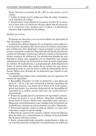 elevación, transporte y almacenamiento 245
líneas eléctricas en tensión de AT o BT ya sean aéreas o en fa-
chadas.
• Caídas al mismo nivel y golpes por falta de orden y limpieza
en la superficie de trabajo.
• Atrapamiento entre alguna de las partes móviles de la estruc-
tura y entre ésta y el chasis por efectuar algún tipo de actuación
en la estructura o por situarse entre el chasis y la plataforma
mientras baja la plataforma de trabajo.
Medidas preventivas
El aparato de elevación y sus accesorios deben ser adecuados al
tipo de trabajo a realizar.
La plataforma deberá disponer de un dispositivo para indicar si
la inclinación o pendiente del chasis está en los límites autorizados
por el fabricante. Este dispositivo estará protegido contra todo de-
terioro o desajuste accidental. Dependiendo del tipo de plataforma,
existirá un indicador acústico que advierta cuando se alcancen los
límites máximos de inclinación. Las plataformas dotadas de esta-
bilizadores deben estar equipadas con un dispositivo que impida
sobrepasar los límites de inclinación en tanto no estén emplazados
los mismos. Si la plataforma es autopropulsada, debe disponer de
frenos al menos sobre dos ruedas de un mismo eje, que actúen
automáticamente en caso de rotura o fallo de alimentación de los
frenos. Deben estar dotadas de un dispositivo que impida su uso
no autorizado.
Las plataformas deben estar constituidas por los siguientes ele-
mentos de seguridad:
• Barandillas integrales en todo su perímetro a una altura mí-
nima de 1,10 m y de una resistencia a fuerzas específicas de
500 N por persona, con zócalo de al menos 0,15 m de altura y
pretil intermedio. Los distintos elementos de las barandillas de
seguridad no se podrán extraer salvo por una acción directa e
intencionada.
• Puntos de anclaje para los cinturones de seguridad o arneses.
• Puerta de acceso o, en su defecto, elementos movibles que
abran hacia el interior. Deben estar concebidos para cerrarse y
bloquearse automáticamente o que impidan todo movimiento de
la plataforma mientras no esté en posición cerrada y bloqueada.
• Protección superior contra la caída de objetos, en casos muy
especiales y según el tipo de trabajo.
• Material de construcción exterior aislante (material plástico,
fibra de vidrio, etc.) especialmente en trabajos en las proximida-
des de líneas eléctricas aéreas.
• Suelo, comprendida toda trampilla, antideslizante y debe evi-
tar el encharcamiento de líquidos. Las plataformas de rejilla ten-
 