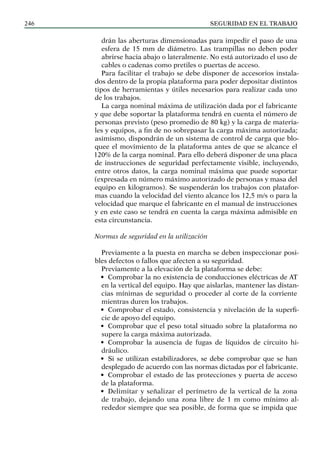 SEGURIDAD EN EL TRABAJO
246
drán las aberturas dimensionadas para impedir el paso de una
esfera de 15 mm de diámetro. Las trampillas no deben poder
abrirse hacia abajo o lateralmente. No está autorizado el uso de
cables o cadenas como pretiles o puertas de acceso.
Para facilitar el trabajo se debe disponer de accesorios instala-
dos dentro de la propia plataforma para poder depositar distintos
tipos de herramientas y útiles necesarios para realizar cada uno
de los trabajos.
La carga nominal máxima de utilización dada por el fabricante
y que debe soportar la plataforma tendrá en cuenta el número de
personas previsto (peso promedio de 80 kg) y la carga de materia-
les y equipos, a fin de no sobrepasar la carga máxima autorizada;
asimismo, dispondrán de un sistema de control de carga que blo-
quee el movimiento de la plataforma antes de que se alcance el
120% de la carga nominal. Para ello deberá disponer de una placa
de instrucciones de seguridad perfectamente visible, incluyendo,
entre otros datos, la carga nominal máxima que puede soportar
(expresada en número máximo autorizado de personas y masa del
equipo en kilogramos). Se suspenderán los trabajos con platafor-
mas cuando la velocidad del viento alcance los 12,5 m/s o para la
velocidad que marque el fabricante en el manual de instrucciones
y en este caso se tendrá en cuenta la carga máxima admisible en
esta circunstancia.
Normas de seguridad en la utilización
Previamente a la puesta en marcha se deben inspeccionar posi-
bles defectos o fallos que afecten a su seguridad.
Previamente a la elevación de la plataforma se debe:
• Comprobar la no existencia de conducciones eléctricas de AT
en la vertical del equipo. Hay que aislarlas, mantener las distan-
cias mínimas de seguridad o proceder al corte de la corriente
mientras duren los trabajos.
• Comprobar el estado, consistencia y nivelación de la superfi-
cie de apoyo del equipo.
• Comprobar que el peso total situado sobre la plataforma no
supere la carga máxima autorizada.
• Comprobar la ausencia de fugas de líquidos de circuito hi-
dráulico.
• Si se utilizan estabilizadores, se debe comprobar que se han
desplegado de acuerdo con las normas dictadas por el fabricante.
• Comprobar el estado de las protecciones y puerta de acceso
de la plataforma.
• Delimitar y señalizar el perímetro de la vertical de la zona
de trabajo, dejando una zona libre de 1 m como mínimo al-
rededor siempre que sea posible, de forma que se impida que
 