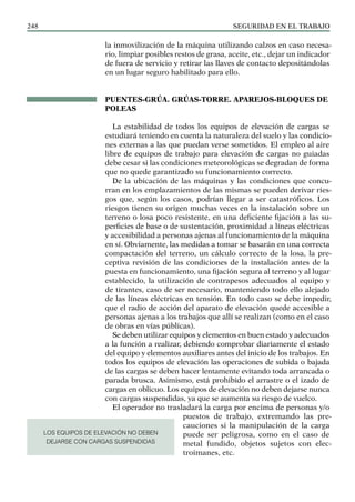 SEGURIDAD EN EL TRABAJO
248
la inmovilización de la máquina utilizando calzos en caso necesa-
rio, limpiar posibles restos de grasa, aceite, etc., dejar un indicador
de fuera de servicio y retirar las llaves de contacto depositándolas
en un lugar seguro habilitado para ello.
PUENTES-GRÚA. GRÚAS-TORRE. APAREJOS-BLOQUES DE
POLEAS
La estabilidad de todos los equipos de elevación de cargas se
estudiará teniendo en cuenta la naturaleza del suelo y las condicio-
nes externas a las que puedan verse sometidos. El empleo al aire
libre de equipos de trabajo para elevación de cargas no guiadas
debe cesar si las condiciones meteorológicas se degradan de forma
que no quede garantizado su funcionamiento correcto.
De la ubicación de las máquinas y las condiciones que concu-
rran en los emplazamientos de las mismas se pueden derivar ries-
gos que, según los casos, podrían llegar a ser catastróficos. Los
riesgos tienen su origen muchas veces en la instalación sobre un
terreno o losa poco resistente, en una deficiente fijación a las su-
perficies de base o de sustentación, proximidad a líneas eléctricas
y accesibilidad a personas ajenas al funcionamiento de la máquina
en sí. Obviamente, las medidas a tomar se basarán en una correcta
compactación del terreno, un cálculo correcto de la losa, la pre-
ceptiva revisión de las condiciones de la instalación antes de la
puesta en funcionamiento, una fijación segura al terreno y al lugar
establecido, la utilización de contrapesos adecuados al equipo y
de tirantes, caso de ser necesario, manteniendo todo ello alejado
de las líneas eléctricas en tensión. En todo caso se debe impedir,
que el radio de acción del aparato de elevación quede accesible a
personas ajenas a los trabajos que allí se realizan (como en el caso
de obras en vías públicas).
Se deben utilizar equipos y elementos en buen estado y adecuados
a la función a realizar, debiendo comprobar diariamente el estado
del equipo y elementos auxiliares antes del inicio de los trabajos. En
todos los equipos de elevación las operaciones de subida o bajada
de las cargas se deben hacer lentamente evitando toda arrancada o
parada brusca. Asimismo, está prohibido el arrastre o el izado de
cargas en oblicuo. Los equipos de elevación no deben dejarse nunca
con cargas suspendidas, ya que se aumenta su riesgo de vuelco.
El operador no trasladará la carga por encima de personas y/o
puestos de trabajo, extremando las pre-
cauciones si la manipulación de la carga
puede ser peligrosa, como en el caso de
metal fundido, objetos sujetos con elec-
troimanes, etc.
LOS EQUIPOS DE ELEVACIÓN NO DEBEN
DEJARSE CON CARGAS SUSPENDIDAS
 