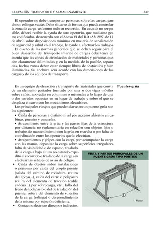 elevación, transporte y almacenamiento 249
Vista y partes principales de un
puente-grúa tipo pórtico
El operador no debe transportar personas sobre las cargas, gan-
chos o eslingas vacías. Debe situarse de forma que pueda controlar
la zona de carga, así como todo su recorrido. En caso de no ser po-
sible, deberá recibir la ayuda de otro operario, que mediante ges-
tos codificados, de acuerdo con el Anexo VI del RD 485/1997, de 14
de abril, sobre disposiciones mínimas en materia de señalización
de seguridad y salud en el trabajo, le ayude a efectuar los trabajos.
El diseño de las normas generales que se deben seguir para el
buen desarrollo del transporte interior de cargas debe tener en
cuenta que las zonas de circulación de materiales y personas que-
den claramente delimitadas y, en la medida de lo posible, separa-
das. Dichas zonas deben estar siempre libres de obstáculos y bien
iluminadas. Su anchura será acorde con las dimensiones de las
cargas y de los equipos de transporte.
Es un equipo de elevación y transporte de materiales que consta
de un elemento portador formado por una o dos vigas móviles
sobre raíles, apoyadas en columnas o ménsulas a lo largo de una
o dos paredes opuestas en su lugar de trabajo y sobre el que se
desplaza el carro con los mecanismos elevadores.
Los principales riesgos que pueden darse en un puente-grúa son
los siguientes:
• Caída de personas a distinto nivel por accesos abiertos en ca-
binas, puentes y pasarelas.
• Atrapamiento entre la grúa y las partes fijas de la estructura
por distancia no reglamentaria en relación con objetos fijos o
trabajos de mantenimiento con la grúa en marcha o por falta de
coordinación entre los operarios que lo efectúan.
• Atrapamientos y golpes con la carga por acompañar la carga
con las manos, depositar la carga sobre superficies irregulares,
falta de visibilidad o de espacio, traslado
de la carga a baja altura no estando expe-
dito el recorrido o traslado de la carga sin
efectuar las señales de aviso de peligro.
• Caída de objetos sobre instalaciones
o personas por caída del propio puente
(salida del camino de rodadura, rotura
del apoyo...), caída del carro o polipasto,
rotura del elemento de tracción (cable,
cadena...) por sobrecarga, etc., fallo del
freno del polipasto o del de traslación del
puente, rotura del elemento de sujeción
de la carga (eslinga) o desprendimiento
de la misma por sujeción deficiente.
• Contactos eléctricos directos e indirectos.
Puentes-grúa
1. Motor
 