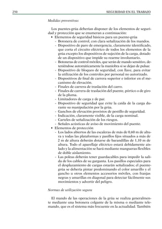 SEGURIDAD EN EL TRABAJO
250
Medidas preventivas
Los puentes-grúa deberían disponer de los elementos de seguri-
dad y protección que se enumeran a continuación:
• Elementos de seguridad básicos para un puente-grúa
-
- Botonera de control, con clara señalización de los mandos.
-
- Dispositivo de paro de emergencia, claramente identificado,
que corta el circuito eléctrico de todos los elementos de la
grúa excepto los dispositivos de sujeción de la carga, dotado
de un dispositivo que impide su rearme involuntario.
-
- Botoneras de control móviles, que serán de mando sensitivo, de-
teniéndose automáticamente la maniobra si se dejan de pulsar.
-
- Dispositivo de bloqueo de seguridad, con llave, para evitar
la utilización de los controles por personal no autorizado.
-
- Dispositivos de final de carrera superior e inferior en el me-
canismo de elevación.
-
- Finales de carrera de traslación del carro.
-
- Finales de carrera de traslación del puente, pórtico o de giro
de la pluma.
-
- Limitadores de carga y de par.
-
- Dispositivo de seguridad que evite la caída de la carga du-
rante su manipulación por la grúa.
-
- Ganchos de elevación provistos de pestillo de seguridad.
-
- Indicación, claramente visible, de la carga nominal.
-
- Carteles de señalización de los riesgos.
-
- Señales acústicas de aviso de movimiento del puente.
• Elementos de protección
-
- Los lados abiertos de las escaleras de más de 0,60 m de altu-
ra y todas las plataformas y pasillos fijos situados a más de
2 m de altura deberán dotarse de barandillas de 1,10 m de
altura. Todo el aparellaje eléctrico estará debidamente ais-
lado y la alimentación se hará mediante mangueras flexibles
de doble aislamiento.
-
- Las poleas deberán tener guardacables para impedir la sali-
da de los cables de su garganta. Los pasillos especiales para
el desplazamiento de cargas estarán señalizados; el puente-
grúa se debería pintar predominando el color amarillo y el
gancho u otros elementos accesorios móviles, con franjas
negras y amarillas en diagonal para detectar fácilmente sus
movimientos y advertir del peligro.
Normas de utilización segura
El mando de las operaciones de la grúa se realiza generalmen-
te mediante una botonera colgante de la misma o mediante tele-
mando, que es el sistema más frecuente en la actualidad. También
 