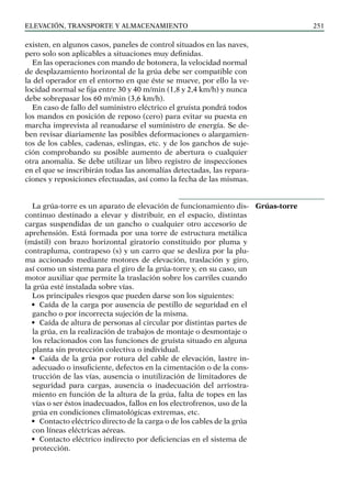 elevación, transporte y almacenamiento 251
existen, en algunos casos, paneles de control situados en las naves,
pero solo son aplicables a situaciones muy definidas.
En las operaciones con mando de botonera, la velocidad normal
de desplazamiento horizontal de la grúa debe ser compatible con
la del operador en el entorno en que éste se mueve, por ello la ve-
locidad normal se fija entre 30 y 40 m/min (1,8 y 2,4 km/h) y nunca
debe sobrepasar los 60 m/min (3,6 km/h).
En caso de fallo del suministro eléctrico el gruísta pondrá todos
los mandos en posición de reposo (cero) para evitar su puesta en
marcha imprevista al reanudarse el suministro de energía. Se de-
ben revisar diariamente las posibles deformaciones o alargamien-
tos de los cables, cadenas, eslingas, etc. y de los ganchos de suje-
ción comprobando su posible aumento de abertura o cualquier
otra anomalía. Se debe utilizar un libro registro de inspecciones
en el que se inscribirán todas las anomalías detectadas, las repara-
ciones y reposiciones efectuadas, así como la fecha de las mismas.
La grúa-torre es un aparato de elevación de funcionamiento dis-
continuo destinado a elevar y distribuir, en el espacio, distintas
cargas suspendidas de un gancho o cualquier otro accesorio de
aprehensión. Está formada por una torre de estructura metálica
(mástil) con brazo horizontal giratorio constituido por pluma y
contrapluma, contrapeso (s) y un carro que se desliza por la plu-
ma accionado mediante motores de elevación, traslación y giro,
así como un sistema para el giro de la grúa-torre y, en su caso, un
motor auxiliar que permite la traslación sobre los carriles cuando
la grúa esté instalada sobre vías.
Los principales riesgos que pueden darse son los siguientes:
• Caída de la carga por ausencia de pestillo de seguridad en el
gancho o por incorrecta sujeción de la misma.
• Caída de altura de personas al circular por distintas partes de
la grúa, en la realización de trabajos de montaje o desmontaje o
los relacionados con las funciones de gruísta situado en alguna
planta sin protección colectiva o individual.
• Caída de la grúa por rotura del cable de elevación, lastre in-
adecuado o insuficiente, defectos en la cimentación o de la cons-
trucción de las vías, ausencia o inutilización de limitadores de
seguridad para cargas, ausencia o inadecuación del arriostra-
miento en función de la altura de la grúa, falta de topes en las
vías o ser éstos inadecuados, fallos en los electrofrenos, uso de la
grúa en condiciones climatológicas extremas, etc.
• Contacto eléctrico directo de la carga o de los cables de la grúa
con líneas eléctricas aéreas.
• Contacto eléctrico indirecto por deficiencias en el sistema de
protección.
Grúas-torre
 