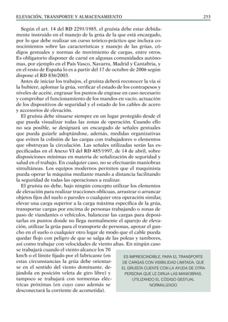 elevación, transporte y almacenamiento 253
Según el art. 14 del RD 2291/1985, el gruísta debe estar debida-
mente instruido en el manejo de la grúa de la que está encargado,
por lo que debe realizar un curso teórico-práctico que incluya co-
nocimientos sobre las características y manejo de las grúas, có-
digos gestuales y normas de movimiento de cargas, entre otros.
Es obligatorio disponer de carné en algunas comunidades autóno-
mas, por ejemplo en el País Vasco, Navarra, Madrid y Cantabria, y
en el resto de España lo es a partir del 17 de octubre de 2006 según
dispone el RD 836/2003.
Antes de iniciar los trabajos, el gruísta deberá reconocer la vía si
la hubiere, aplomar la grúa, verificar el estado de los contrapesos y
niveles de aceite, engrasar los puntos de engrase en caso necesario
y comprobar el funcionamiento de los mandos en vacío, actuación
de los dispositivos de seguridad y el estado de los cables de acero
y accesorios de elevación.
El gruísta debe situarse siempre en un lugar protegido desde el
que pueda visualizar todas las zonas de operación. Cuando ello
no sea posible, se designará un encargado de señales gestuales
que pueda guiarle adoptándose, además, medidas organizativas
que eviten la colisión de las cargas con trabajadores o elementos
que obstruyan la circulación. Las señales utilizadas serán las es-
pecificadas en el Anexo VI del RD 485/1997, de 14 de abril, sobre
disposiciones mínimas en materia de señalización de seguridad y
salud en el trabajo. En cualquier caso, no se efectuarán maniobras
simultáneas. Los equipos modernos permiten que el maquinista
pueda operar la máquina mediante mando a distancia facilitando
la seguridad de todas las operaciones a realizar.
El gruísta no debe, bajo ningún concepto utilizar los elementos
de elevación para realizar tracciones oblicuas, arrastrar o arrancar
objetos fijos del suelo o paredes o cualquier otra operación similar,
elevar una carga superior a la carga máxima específica de la grúa,
transportar cargas por encima de personas trabajando o zonas de
paso de viandantes o vehículos, balancear las cargas para deposi-
tarlas en puntos donde no llega normalmente el aparejo de eleva-
ción, utilizar la grúa para el transporte de personas, apoyar el gan-
cho en el suelo o cualquier otro lugar de modo que el cable pueda
quedar flojo con peligro de que se salga de las poleas y tambores,
así como trabajar con velocidades de viento altas. En ningún caso
se trabajará cuando el viento alcance los 70
km/h o el límite fijado por el fabricante (en
estas circunstancias la grúa debe orientar-
se en el sentido del viento dominante, de-
jándola en posición veleta de giro libre) y
tampoco se trabajará con tormentas eléc-
tricas próximas (en cuyo caso además se
desconectará la corriente de acometida).
ES IMPRESCINDIBLE, PARA EL TRANSPORTE
DE CARGAS CON VISIBILIDAD LIMITADA, QUE
EL GRUÍSTA CUENTE CON LA AYUDA DE OTRA
PERSONA QUE LE DIRIJA LAS MANIOBRAS,
UTILIZANDO EL CÓDIGO GESTUAL
NORMALIZADO
 