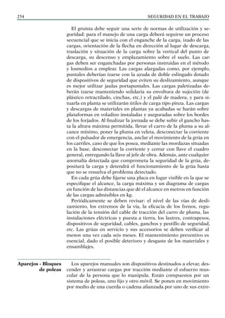 SEGURIDAD EN EL TRABAJO
254
El gruísta debe seguir una serie de normas de utilización y se-
guridad: para el manejo de una carga deberá seguirse un proceso
secuencial que se inicia con el enganche de la carga, izado de las
cargas, orientación de la flecha en dirección al lugar de descarga,
traslación y situación de la carga sobre la vertical del punto de
descarga, su descenso y emplazamiento sobre el suelo. Las car-
gas deben ser enganchadas por personas instruidas en el método
y losmedios a emplear. Las cargas alargadas como, por ejemplo,
puntales deberían izarse con la ayuda de doble eslingado dotado
de dispositivos de seguridad que eviten su deslizamiento, aunque
es mejor utilizar jaulas portapuntales. Las cargas paletizadas de-
berán izarse manteniendo solidaria su envoltura de sujeción (de
plástico retractilado, cinchas, etc.) y el palé de madera, y para si-
tuarla en planta se utilizarán útiles de carga tipo pinza. Las cargas
y descargas de materiales en plantas ya acabadas se harán sobre
plataformas en voladizo instaladas y aseguradas sobre los bordes
de los forjados. Al finalizar la jornada se debe subir el gancho has-
ta la altura máxima permitida, llevar el carro de la pluma a su al-
cance mínimo, poner la pluma en veleta, desconectar la corriente
con el pulsador de emergencia, anclar el movimiento de la grúa en
los carriles, caso de que los posea, mediante las mordazas situadas
en la base, desconectar la corriente y cerrar con llave el cuadro
general, entregando la llave al jefe de obra. Además, ante cualquier
anomalía detectada que comprometa la seguridad de la grúa, de-
positará la carga y detendrá el funcionamiento de la grúa hasta
que no se resuelva el problema detectado.
En cada grúa debe fijarse una placa en lugar visible en la que se
especifique el alcance, la carga máxima y un diagrama de cargas
en función de las distancias que dé el alcance en metros en función
de las cargas admisibles en kg.
Periódicamente se deben revisar: el nivel de las vías de desli-
zamiento, los extremos de la vía, la eficacia de los frenos, regu-
lación de la tensión del cable de tracción del carro de pluma, las
instalaciones eléctricas y puesta a tierra, los lastres, contrapesos,
dispositivos de seguridad, cables, ganchos y pestillo de seguridad,
etc. Las grúas en servicio y sus accesorios se deben verificar al
menos una vez cada seis meses. El mantenimiento preventivo es
esencial, dado el posible deterioro y desgaste de los materiales y
ensamblajes.
Los aparejos manuales son dispositivos destinados a elevar, des-
cender y arrastrar cargas por tracción mediante el esfuerzo mus-
cular de la persona que lo manipula. Están compuestos por un
sistema de poleas, uno fijo y otro móvil. Se ponen en movimiento
por medio de una cuerda o cadena afianzada por uno de sus extre-
Aparejos - Bloques
de poleas
 