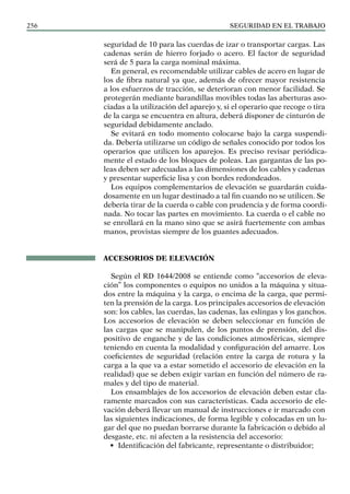 SEGURIDAD EN EL TRABAJO
256
seguridad de 10 para las cuerdas de izar o transportar cargas. Las
cadenas serán de hierro forjado o acero. El factor de seguridad
será de 5 para la carga nominal máxima.
En general, es recomendable utilizar cables de acero en lugar de
los de fibra natural ya que, además de ofrecer mayor resistencia
a los esfuerzos de tracción, se deterioran con menor facilidad. Se
protegerán mediante barandillas movibles todas las aberturas aso-
ciadas a la utilización del aparejo y, si el operario que recoge o tira
de la carga se encuentra en altura, deberá disponer de cinturón de
seguridad debidamente anclado.
Se evitará en todo momento colocarse bajo la carga suspendi-
da. Debería utilizarse un código de señales conocido por todos los
operarios que utilicen los aparejos. Es preciso revisar periódica-
mente el estado de los bloques de poleas. Las gargantas de las po-
leas deben ser adecuadas a las dimensiones de los cables y cadenas
y presentar superficie lisa y con bordes redondeados.
Los equipos complementarios de elevación se guardarán cuida-
dosamente en un lugar destinado a tal fin cuando no se utilicen. Se
debería tirar de la cuerda o cable con prudencia y de forma coordi-
nada. No tocar las partes en movimiento. La cuerda o el cable no
se enrollará en la mano sino que se asirá fuertemente con ambas
manos, provistas siempre de los guantes adecuados.
ACCESORIOS DE ELEVACIÓN
Según el RD 1644/2008 se entiende como “accesorios de eleva-
ción” los componentes o equipos no unidos a la máquina y situa-
dos entre la máquina y la carga, o encima de la carga, que permi-
ten la prensión de la carga. Los principales accesorios de elevación
son: los cables, las cuerdas, las cadenas, las eslingas y los ganchos.
Los accesorios de elevación se deben seleccionar en función de
las cargas que se manipulen, de los puntos de prensión, del dis-
positivo de enganche y de las condiciones atmosféricas, siempre
teniendo en cuenta la modalidad y configuración del amarre. Los
coeficientes de seguridad (relación entre la carga de rotura y la
carga a la que va a estar sometido el accesorio de elevación en la
realidad) que se deben exigir varían en función del número de ra-
males y del tipo de material.
Los ensamblajes de los accesorios de elevación deben estar cla-
ramente marcados con sus características. Cada accesorio de ele-
vación deberá llevar un manual de instrucciones e ir marcado con
las siguientes indicaciones, de forma legible y colocadas en un lu-
gar del que no puedan borrarse durante la fabricación o debido al
desgaste, etc. ni afecten a la resistencia del accesorio:
• Identificación del fabricante, representante o distribuidor;
 