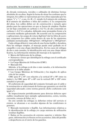 elevación, transporte y almacenamiento 259
de elevada resistencia, torcidos o cableados de distintas formas
alrededor de un alma. Según la forma de situar los cordones que lo
integran, los cables se representan por tres cifras separadas por los
signos “x” y “+”, o sea, A x B + C, siendo A el número de cordones,
B el número de alambres o hilos del cordón y C la composición
del alma. Los cables deben ser de construcción y tamaño apro-
piados para las operaciones en que se hayan de emplear. Pueden
ser de bajo contenido en carbono (< 0,2 %), de alto contenido en
carbono (> 0,2 %) o aleados, debiendo estar protegidos frente a la
corrosión mediante galvanizado. De acuerdo con su composición
y aplicaciones, las cargas de rotura (kgf/mm2
) de los hilos de acero
que componen los cables están dentro de una de las siguientes
calidades normalizadas: 140 kgf/mm2
, 160 kgf/mm2
y 180 kgf/mm2
.
Cada eslinga deberá ir marcada de una forma legible y duradera.
Para las eslingas simples, el marcaje puede estar grabado en el
casquillo o con una chapa identificativa. En los casos de eslingas
de dos o más ramales, la identificación será con una chapa identi-
ficativa. La información mínima del marcaje es la siguiente:
• Marca del fabricante de la eslinga.
• Números o letras que identifiquen la eslinga con el certificado
correspondiente.
• La Carga Máxima de Utilización (CMU).
• Marcado CE.
Además, si la eslinga es de dos o más ramales, a la información
anterior se le debe añadir:
• Las Cargas Máximas de Utilización y los ángulos de aplica-
ción de las cargas.
CMU para 0º a 45º con relación a la vertical (0º a 90º entre ra-
males) y la CMU para 45º a 60º con la vertical (90º a 120º entre
ramales) si procede.
El coeficiente de seguridad del conjunto formado por el cable y
la terminación se seleccionará de forma que garantice un nivel de
seguridad adecuado; como norma general, dicho coeficiente será
igual a 5.
Se inspeccionarán periódicamente para detectar defectos apre-
ciables visualmente (por ejemplo: aplastamientos, cortes, torsión,
corrosión, roturas de hilos, etc.).
En este sentido las eslingas se deberían retirar del servicio si
existen, se alcanzan o se exceden algunas de las condiciones si-
guientes:
• Marcado inexistente o ilegible. Las informaciones relativas a
la identificación de la eslinga y/o carga máxima de utilización
resultan ilegibles.
• Daños en los accesorios de extremo superior o inferior. Des-
gaste, deformación y/o fisuras en los accesorios, falta del pestillo
o desperfectos en el cierre de los ganchos.
 