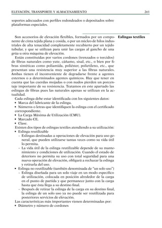 elevación, transporte y almacenamiento 261
soportes adecuados con perfiles redondeados o depositados sobre
plataformas especiales.
Son accesorios de elevación flexibles, formados por un compo-
nente de cinta tejida plana y cosida, o por un núcleo de hilos indus-
triales de alta tenacidad completamente recubierto por un tejido
tubular, y que se utilizan para unir las cargas al gancho de una
grúa u otra máquina de elevación.
Están constituidas por varios cordones (trenzados o torcidos)
de fibras naturales como yute, cáñamo, sisal, etc., o bien por fi-
bras sintéticas como poliamida, poliéster, polietileno, etc., que
presentan una resistencia muy superior a las fibras naturales.
Ambas tienen el inconveniente de degradarse frente a agentes
externos o a determinados agentes químicos. Hay que tener en
cuenta que las cuerdas mojadas o con nudos pierden un porcen-
taje importante de su resistencia. Tratamos en este apartado las
eslingas de fibras pues las naturales apenas se utilizan en la ac-
tualidad.
Cada eslinga debe estar identificada con los siguientes datos:
• Marca del fabricante de la eslinga.
• Números o letras que identifiquen la eslinga con el certificado
correspondiente.
• La Carga Máxima de Utilización (CMU).
• Marcado CE.
• Clase.
Existen dos tipos de eslingas textiles atendiendo a su utilización:
• Eslinga reutilizable
-
- Eslingas destinadas a operaciones de elevación para uso ge-
neral, que pueden utilizarse tantas veces como su vida útil
lo permita.
-
- La vida útil de la eslinga reutilizable depende de su mante-
nimiento y condiciones de utilización. Cuando el estado de
deterioro no permita su uso con total seguridad para una
nueva operación de elevación, obligará a rechazar la eslinga
y retirarla del uso.
• Eslinga no reutilizable (también denominada de “un solo uso”)
-
- Eslinga diseñada para un solo viaje en un modo específico
de utilización, colocada en posición alrededor de la carga
en el punto de partida y que permanece junto con la carga
hasta que ésta llega a su destino final.
-
- Después de retirar la eslinga de la carga en su destino final,
la eslinga de un solo uso ya no puede ser reutilizada para
posteriores servicios de elevación.
Las características más importantes vienen determinadas por:
• Diámetro y número de cordones
Eslingas textiles
 