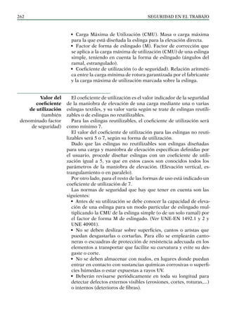 SEGURIDAD EN EL TRABAJO
262
• Carga Máxima de Utilización (CMU). Masa o carga máxima
para la que está diseñada la eslinga para la elevación directa.
• Factor de forma de eslingado (M). Factor de corrección que
se aplica a la carga máxima de utilización (CMU) de una eslinga
simple, teniendo en cuenta la forma de eslingado (ángulos del
ramal, estrangulado).
• Coeficiente de utilización (o de seguridad). Relación aritméti-
ca entre la carga mínima de rotura garantizada por el fabricante
y la carga máxima de utilización marcada sobre la eslinga.
El coeficiente de utilización es el valor indicador de la seguridad
de la maniobra de elevación de una carga mediante una o varias
eslingas textiles, y su valor varía según se trate de eslingas reutili-
zables o de eslingas no reutilizables.
Para las eslingas reutilizables, el coeficiente de utilización será
como mínimo 7.
El valor del coeficiente de utilización para las eslingas no reuti-
lizables será 5 o 7, según su forma de utilización.
Dado que las eslingas no reutilizables son eslingas diseñadas
para una carga y maniobra de elevación específicas definidas por
el usuario, procede diseñar eslingas con un coeficiente de utili-
zación igual a 5, ya que en estos casos son conocidos todos los
parámetros de la maniobra de elevación. (Elevación vertical, es-
trangulamiento o en paralelo).
Por otro lado, para el resto de las formas de uso está indicado un
coeficiente de utilización de 7.
Las normas de seguridad que hay que tener en cuenta son las
siguientes:
• Antes de su utilización se debe conocer la capacidad de eleva-
ción de una eslinga para un modo particular de eslingado mul-
tiplicando la CMU de la eslinga simple (o de un solo ramal) por
el factor de forma M de eslingado. (Ver UNE-EN 1492.1 y 2 y
UNE 40901).
• No se deben deslizar sobre superficies, cantos o aristas que
puedan desgastarlas o cortarlas. Para ello se emplearán canto-
neras o escuadras de protección de resistencia adecuada en los
elementos a transportar que facilite su curvatura y evite su des-
gaste o corte.
• No se deben almacenar con nudos, en lugares donde puedan
entrar en contacto con sustancias químicas corrosivas o superfi-
cies húmedas o estar expuestas a rayos UV.
• Deberán revisarse periódicamente en toda su longitud para
detectar defectos externos visibles (erosiones, cortes, roturas,...)
o internos (deterioros de fibras).
Valor del
coeficiente
de utilización
(también
denominado factor
de seguridad)
 